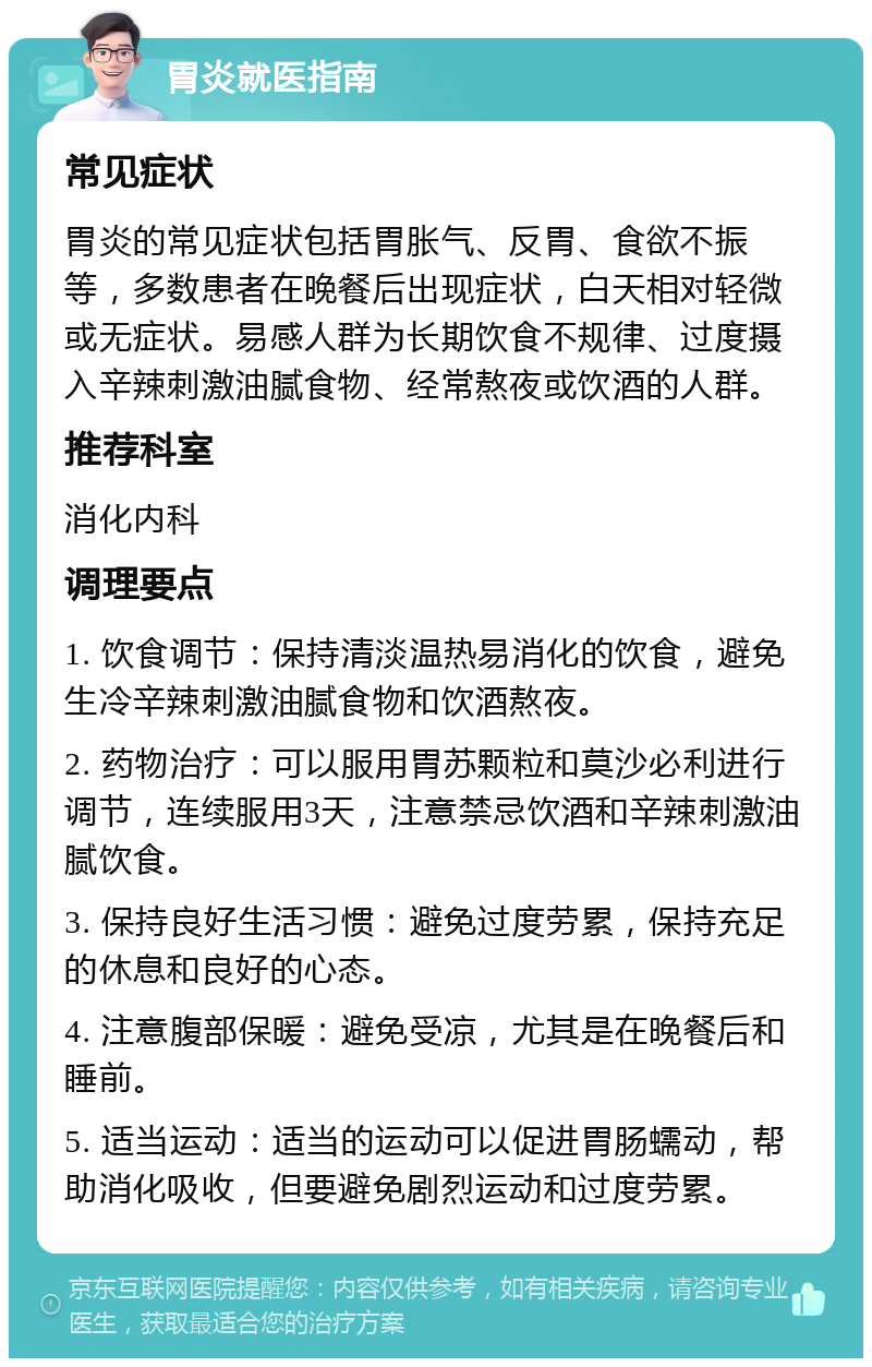 胃炎就医指南 常见症状 胃炎的常见症状包括胃胀气、反胃、食欲不振等，多数患者在晚餐后出现症状，白天相对轻微或无症状。易感人群为长期饮食不规律、过度摄入辛辣刺激油腻食物、经常熬夜或饮酒的人群。 推荐科室 消化内科 调理要点 1. 饮食调节：保持清淡温热易消化的饮食，避免生冷辛辣刺激油腻食物和饮酒熬夜。 2. 药物治疗：可以服用胃苏颗粒和莫沙必利进行调节，连续服用3天，注意禁忌饮酒和辛辣刺激油腻饮食。 3. 保持良好生活习惯：避免过度劳累，保持充足的休息和良好的心态。 4. 注意腹部保暖：避免受凉，尤其是在晚餐后和睡前。 5. 适当运动：适当的运动可以促进胃肠蠕动，帮助消化吸收，但要避免剧烈运动和过度劳累。