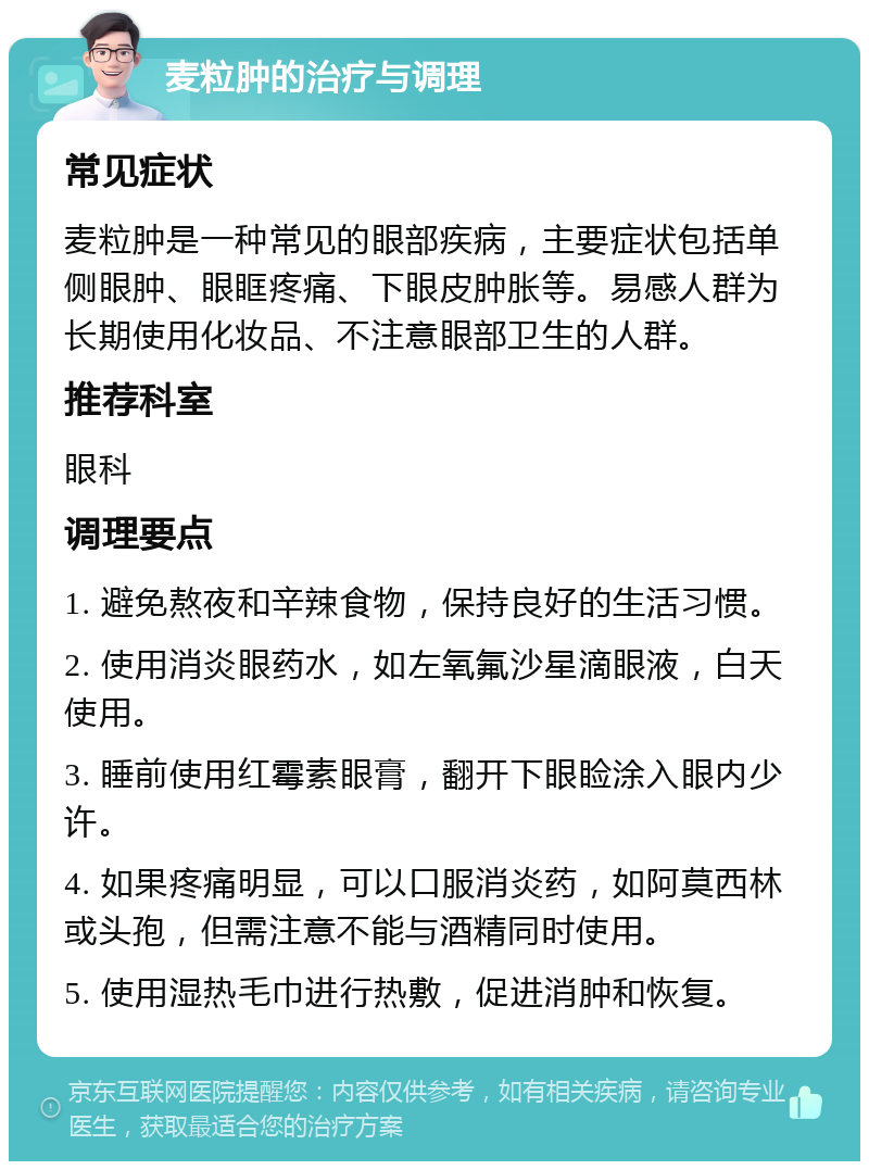 麦粒肿的治疗与调理 常见症状 麦粒肿是一种常见的眼部疾病，主要症状包括单侧眼肿、眼眶疼痛、下眼皮肿胀等。易感人群为长期使用化妆品、不注意眼部卫生的人群。 推荐科室 眼科 调理要点 1. 避免熬夜和辛辣食物，保持良好的生活习惯。 2. 使用消炎眼药水，如左氧氟沙星滴眼液，白天使用。 3. 睡前使用红霉素眼膏，翻开下眼睑涂入眼内少许。 4. 如果疼痛明显，可以口服消炎药，如阿莫西林或头孢，但需注意不能与酒精同时使用。 5. 使用湿热毛巾进行热敷，促进消肿和恢复。