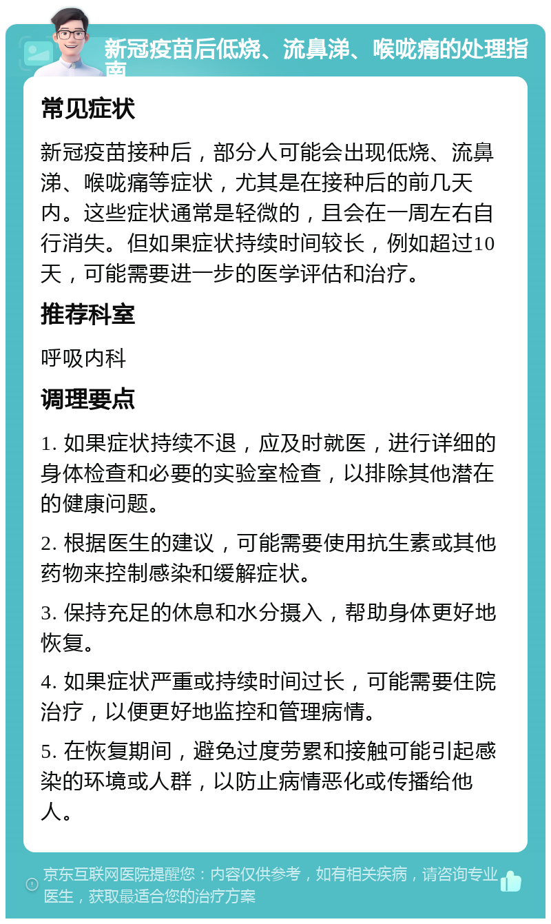 新冠疫苗后低烧、流鼻涕、喉咙痛的处理指南 常见症状 新冠疫苗接种后，部分人可能会出现低烧、流鼻涕、喉咙痛等症状，尤其是在接种后的前几天内。这些症状通常是轻微的，且会在一周左右自行消失。但如果症状持续时间较长，例如超过10天，可能需要进一步的医学评估和治疗。 推荐科室 呼吸内科 调理要点 1. 如果症状持续不退，应及时就医，进行详细的身体检查和必要的实验室检查，以排除其他潜在的健康问题。 2. 根据医生的建议，可能需要使用抗生素或其他药物来控制感染和缓解症状。 3. 保持充足的休息和水分摄入，帮助身体更好地恢复。 4. 如果症状严重或持续时间过长，可能需要住院治疗，以便更好地监控和管理病情。 5. 在恢复期间，避免过度劳累和接触可能引起感染的环境或人群，以防止病情恶化或传播给他人。