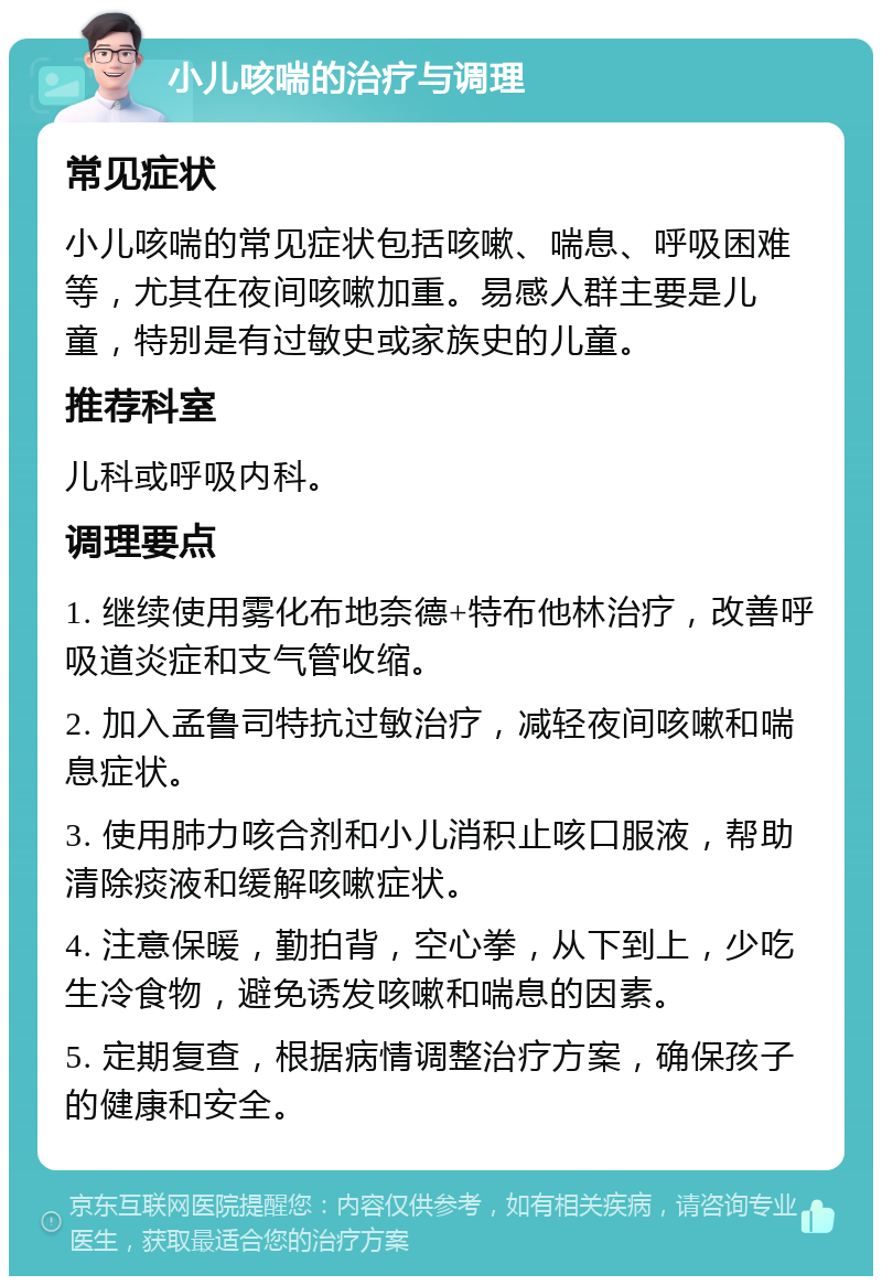 小儿咳喘的治疗与调理 常见症状 小儿咳喘的常见症状包括咳嗽、喘息、呼吸困难等，尤其在夜间咳嗽加重。易感人群主要是儿童，特别是有过敏史或家族史的儿童。 推荐科室 儿科或呼吸内科。 调理要点 1. 继续使用雾化布地奈德+特布他林治疗，改善呼吸道炎症和支气管收缩。 2. 加入孟鲁司特抗过敏治疗，减轻夜间咳嗽和喘息症状。 3. 使用肺力咳合剂和小儿消积止咳口服液，帮助清除痰液和缓解咳嗽症状。 4. 注意保暖，勤拍背，空心拳，从下到上，少吃生冷食物，避免诱发咳嗽和喘息的因素。 5. 定期复查，根据病情调整治疗方案，确保孩子的健康和安全。