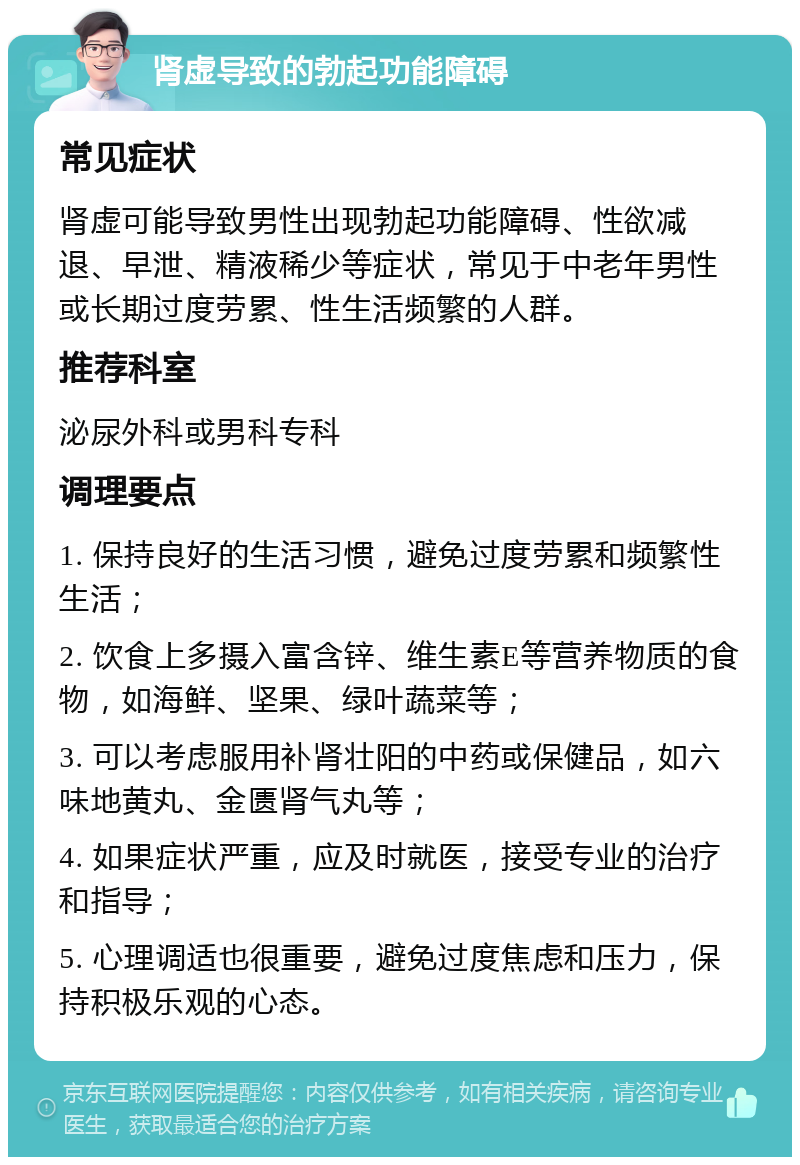 肾虚导致的勃起功能障碍 常见症状 肾虚可能导致男性出现勃起功能障碍、性欲减退、早泄、精液稀少等症状，常见于中老年男性或长期过度劳累、性生活频繁的人群。 推荐科室 泌尿外科或男科专科 调理要点 1. 保持良好的生活习惯，避免过度劳累和频繁性生活； 2. 饮食上多摄入富含锌、维生素E等营养物质的食物，如海鲜、坚果、绿叶蔬菜等； 3. 可以考虑服用补肾壮阳的中药或保健品，如六味地黄丸、金匮肾气丸等； 4. 如果症状严重，应及时就医，接受专业的治疗和指导； 5. 心理调适也很重要，避免过度焦虑和压力，保持积极乐观的心态。