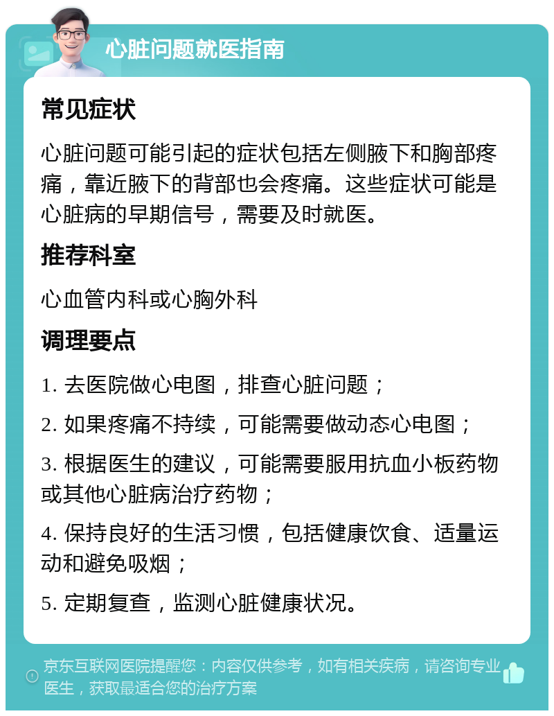 心脏问题就医指南 常见症状 心脏问题可能引起的症状包括左侧腋下和胸部疼痛，靠近腋下的背部也会疼痛。这些症状可能是心脏病的早期信号，需要及时就医。 推荐科室 心血管内科或心胸外科 调理要点 1. 去医院做心电图，排查心脏问题； 2. 如果疼痛不持续，可能需要做动态心电图； 3. 根据医生的建议，可能需要服用抗血小板药物或其他心脏病治疗药物； 4. 保持良好的生活习惯，包括健康饮食、适量运动和避免吸烟； 5. 定期复查，监测心脏健康状况。