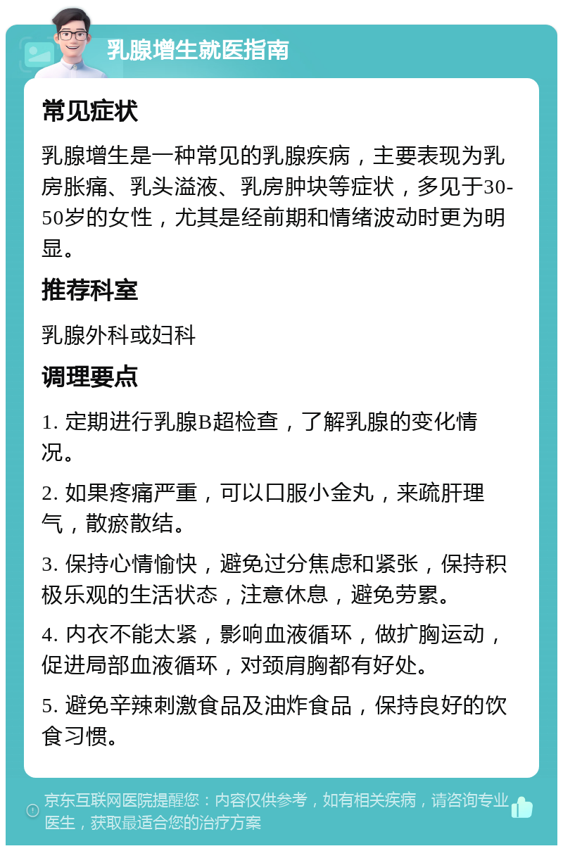 乳腺增生就医指南 常见症状 乳腺增生是一种常见的乳腺疾病，主要表现为乳房胀痛、乳头溢液、乳房肿块等症状，多见于30-50岁的女性，尤其是经前期和情绪波动时更为明显。 推荐科室 乳腺外科或妇科 调理要点 1. 定期进行乳腺B超检查，了解乳腺的变化情况。 2. 如果疼痛严重，可以口服小金丸，来疏肝理气，散瘀散结。 3. 保持心情愉快，避免过分焦虑和紧张，保持积极乐观的生活状态，注意休息，避免劳累。 4. 内衣不能太紧，影响血液循环，做扩胸运动，促进局部血液循环，对颈肩胸都有好处。 5. 避免辛辣刺激食品及油炸食品，保持良好的饮食习惯。