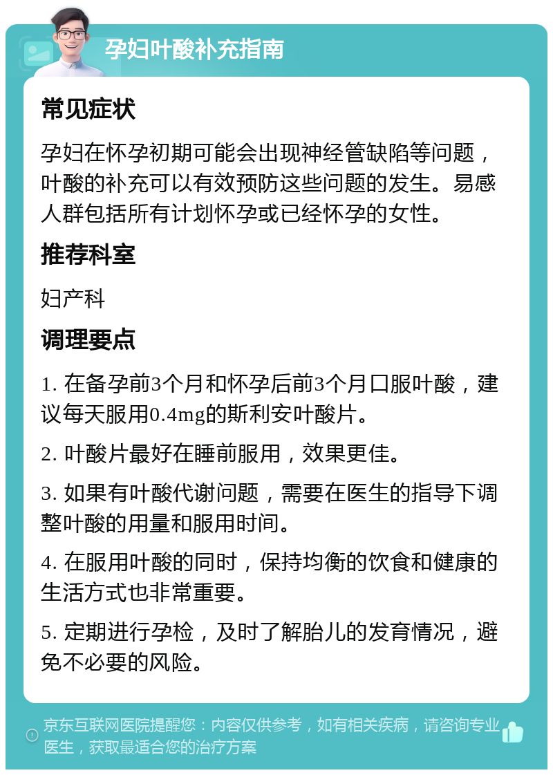 孕妇叶酸补充指南 常见症状 孕妇在怀孕初期可能会出现神经管缺陷等问题，叶酸的补充可以有效预防这些问题的发生。易感人群包括所有计划怀孕或已经怀孕的女性。 推荐科室 妇产科 调理要点 1. 在备孕前3个月和怀孕后前3个月口服叶酸，建议每天服用0.4mg的斯利安叶酸片。 2. 叶酸片最好在睡前服用，效果更佳。 3. 如果有叶酸代谢问题，需要在医生的指导下调整叶酸的用量和服用时间。 4. 在服用叶酸的同时，保持均衡的饮食和健康的生活方式也非常重要。 5. 定期进行孕检，及时了解胎儿的发育情况，避免不必要的风险。