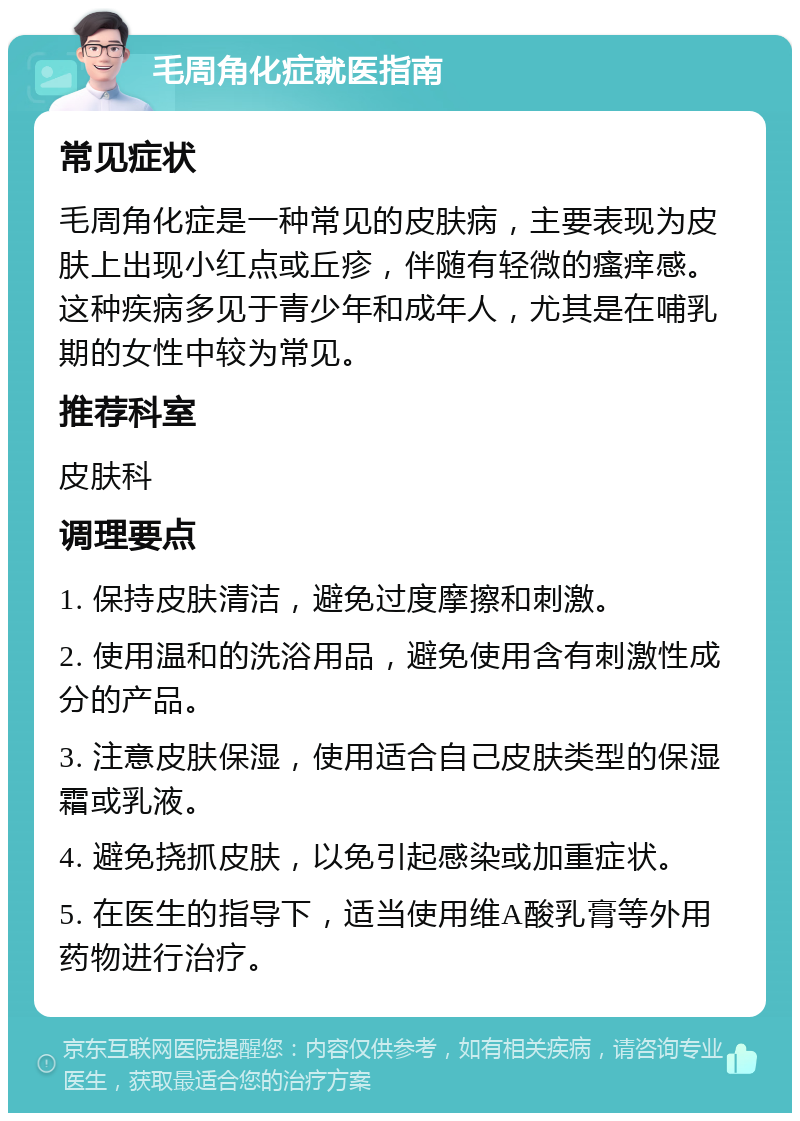 毛周角化症就医指南 常见症状 毛周角化症是一种常见的皮肤病，主要表现为皮肤上出现小红点或丘疹，伴随有轻微的瘙痒感。这种疾病多见于青少年和成年人，尤其是在哺乳期的女性中较为常见。 推荐科室 皮肤科 调理要点 1. 保持皮肤清洁，避免过度摩擦和刺激。 2. 使用温和的洗浴用品，避免使用含有刺激性成分的产品。 3. 注意皮肤保湿，使用适合自己皮肤类型的保湿霜或乳液。 4. 避免挠抓皮肤，以免引起感染或加重症状。 5. 在医生的指导下，适当使用维A酸乳膏等外用药物进行治疗。