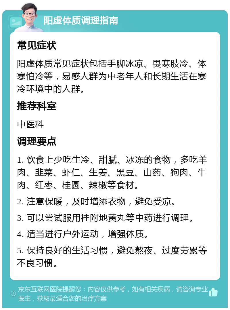 阳虚体质调理指南 常见症状 阳虚体质常见症状包括手脚冰凉、畏寒肢冷、体寒怕冷等，易感人群为中老年人和长期生活在寒冷环境中的人群。 推荐科室 中医科 调理要点 1. 饮食上少吃生冷、甜腻、冰冻的食物，多吃羊肉、韭菜、虾仁、生姜、黑豆、山药、狗肉、牛肉、红枣、桂圆、辣椒等食材。 2. 注意保暖，及时增添衣物，避免受凉。 3. 可以尝试服用桂附地黄丸等中药进行调理。 4. 适当进行户外运动，增强体质。 5. 保持良好的生活习惯，避免熬夜、过度劳累等不良习惯。