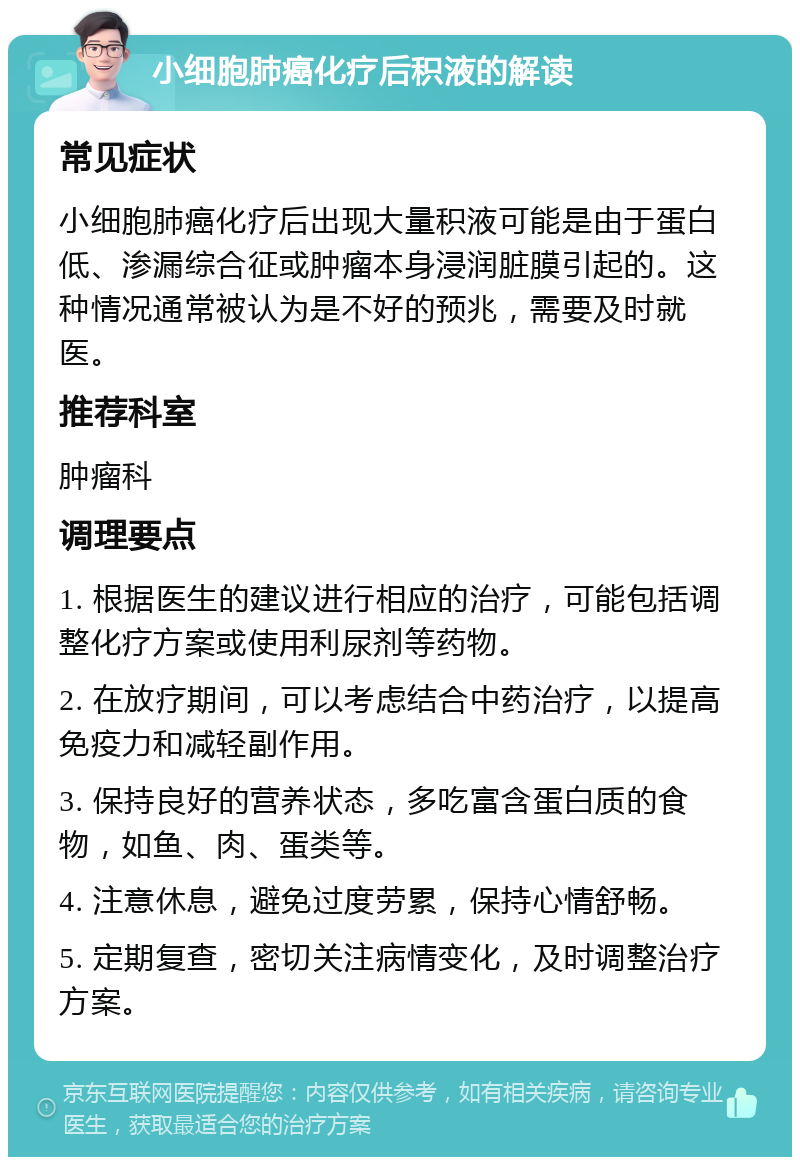 小细胞肺癌化疗后积液的解读 常见症状 小细胞肺癌化疗后出现大量积液可能是由于蛋白低、渗漏综合征或肿瘤本身浸润脏膜引起的。这种情况通常被认为是不好的预兆，需要及时就医。 推荐科室 肿瘤科 调理要点 1. 根据医生的建议进行相应的治疗，可能包括调整化疗方案或使用利尿剂等药物。 2. 在放疗期间，可以考虑结合中药治疗，以提高免疫力和减轻副作用。 3. 保持良好的营养状态，多吃富含蛋白质的食物，如鱼、肉、蛋类等。 4. 注意休息，避免过度劳累，保持心情舒畅。 5. 定期复查，密切关注病情变化，及时调整治疗方案。