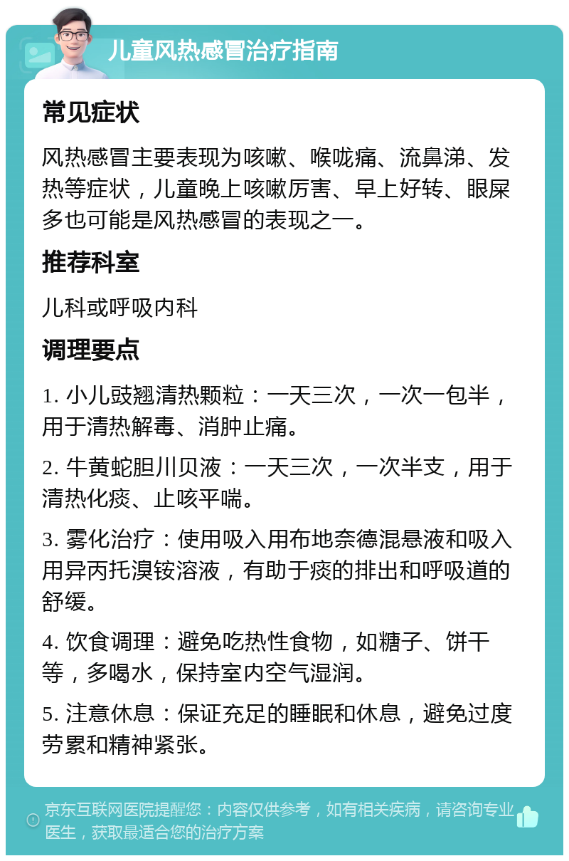 儿童风热感冒治疗指南 常见症状 风热感冒主要表现为咳嗽、喉咙痛、流鼻涕、发热等症状，儿童晚上咳嗽厉害、早上好转、眼屎多也可能是风热感冒的表现之一。 推荐科室 儿科或呼吸内科 调理要点 1. 小儿豉翘清热颗粒：一天三次，一次一包半，用于清热解毒、消肿止痛。 2. 牛黄蛇胆川贝液：一天三次，一次半支，用于清热化痰、止咳平喘。 3. 雾化治疗：使用吸入用布地奈德混悬液和吸入用异丙托溴铵溶液，有助于痰的排出和呼吸道的舒缓。 4. 饮食调理：避免吃热性食物，如糖子、饼干等，多喝水，保持室内空气湿润。 5. 注意休息：保证充足的睡眠和休息，避免过度劳累和精神紧张。