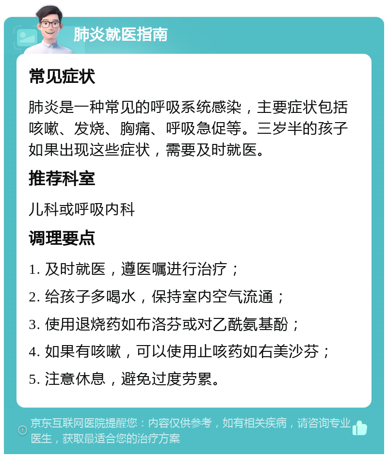 肺炎就医指南 常见症状 肺炎是一种常见的呼吸系统感染，主要症状包括咳嗽、发烧、胸痛、呼吸急促等。三岁半的孩子如果出现这些症状，需要及时就医。 推荐科室 儿科或呼吸内科 调理要点 1. 及时就医，遵医嘱进行治疗； 2. 给孩子多喝水，保持室内空气流通； 3. 使用退烧药如布洛芬或对乙酰氨基酚； 4. 如果有咳嗽，可以使用止咳药如右美沙芬； 5. 注意休息，避免过度劳累。