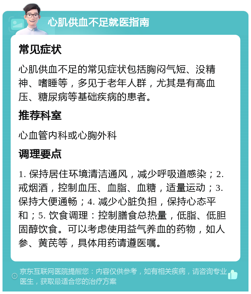 心肌供血不足就医指南 常见症状 心肌供血不足的常见症状包括胸闷气短、没精神、嗜睡等，多见于老年人群，尤其是有高血压、糖尿病等基础疾病的患者。 推荐科室 心血管内科或心胸外科 调理要点 1. 保持居住环境清洁通风，减少呼吸道感染；2. 戒烟酒，控制血压、血脂、血糖，适量运动；3. 保持大便通畅；4. 减少心脏负担，保持心态平和；5. 饮食调理：控制膳食总热量，低脂、低胆固醇饮食。可以考虑使用益气养血的药物，如人参、黄芪等，具体用药请遵医嘱。