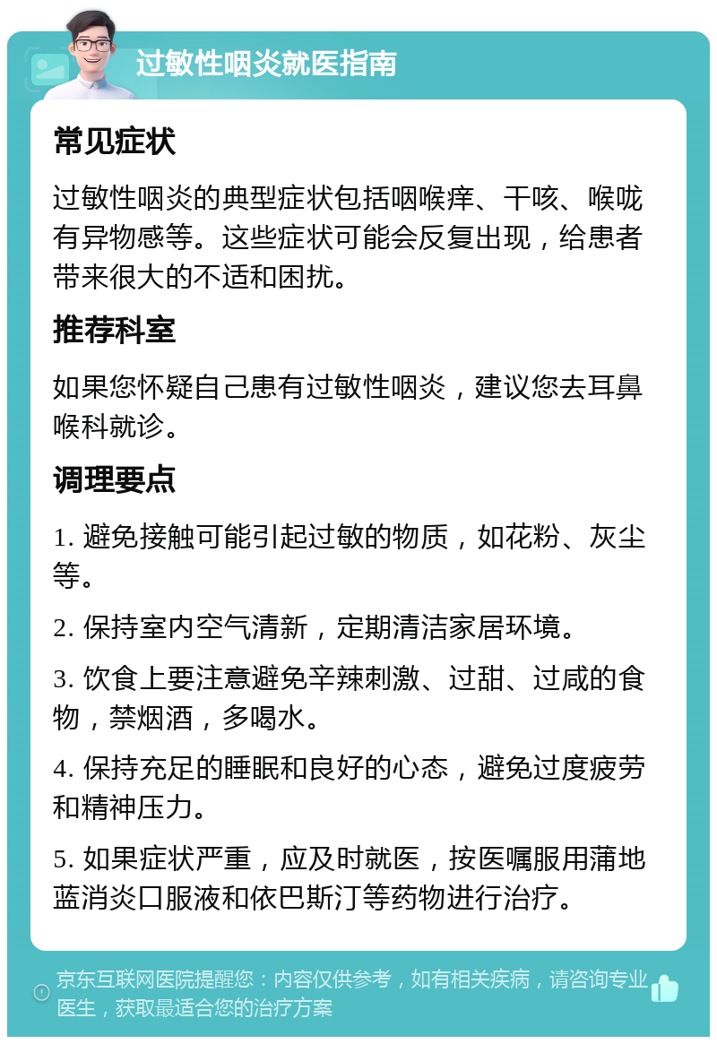 过敏性咽炎就医指南 常见症状 过敏性咽炎的典型症状包括咽喉痒、干咳、喉咙有异物感等。这些症状可能会反复出现，给患者带来很大的不适和困扰。 推荐科室 如果您怀疑自己患有过敏性咽炎，建议您去耳鼻喉科就诊。 调理要点 1. 避免接触可能引起过敏的物质，如花粉、灰尘等。 2. 保持室内空气清新，定期清洁家居环境。 3. 饮食上要注意避免辛辣刺激、过甜、过咸的食物，禁烟酒，多喝水。 4. 保持充足的睡眠和良好的心态，避免过度疲劳和精神压力。 5. 如果症状严重，应及时就医，按医嘱服用蒲地蓝消炎口服液和依巴斯汀等药物进行治疗。