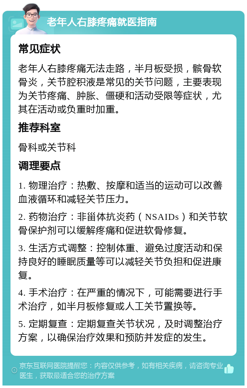 老年人右膝疼痛就医指南 常见症状 老年人右膝疼痛无法走路，半月板受损，髌骨软骨炎，关节腔积液是常见的关节问题，主要表现为关节疼痛、肿胀、僵硬和活动受限等症状，尤其在活动或负重时加重。 推荐科室 骨科或关节科 调理要点 1. 物理治疗：热敷、按摩和适当的运动可以改善血液循环和减轻关节压力。 2. 药物治疗：非甾体抗炎药（NSAIDs）和关节软骨保护剂可以缓解疼痛和促进软骨修复。 3. 生活方式调整：控制体重、避免过度活动和保持良好的睡眠质量等可以减轻关节负担和促进康复。 4. 手术治疗：在严重的情况下，可能需要进行手术治疗，如半月板修复或人工关节置换等。 5. 定期复查：定期复查关节状况，及时调整治疗方案，以确保治疗效果和预防并发症的发生。