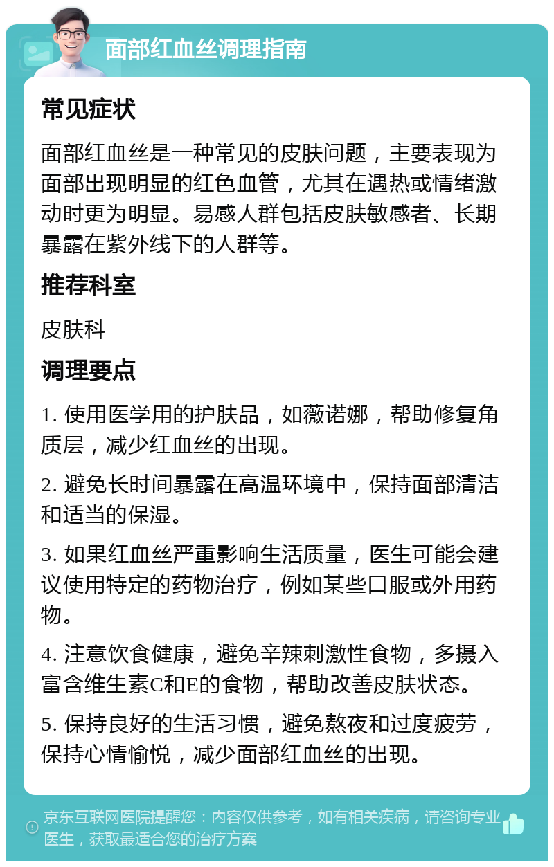 面部红血丝调理指南 常见症状 面部红血丝是一种常见的皮肤问题，主要表现为面部出现明显的红色血管，尤其在遇热或情绪激动时更为明显。易感人群包括皮肤敏感者、长期暴露在紫外线下的人群等。 推荐科室 皮肤科 调理要点 1. 使用医学用的护肤品，如薇诺娜，帮助修复角质层，减少红血丝的出现。 2. 避免长时间暴露在高温环境中，保持面部清洁和适当的保湿。 3. 如果红血丝严重影响生活质量，医生可能会建议使用特定的药物治疗，例如某些口服或外用药物。 4. 注意饮食健康，避免辛辣刺激性食物，多摄入富含维生素C和E的食物，帮助改善皮肤状态。 5. 保持良好的生活习惯，避免熬夜和过度疲劳，保持心情愉悦，减少面部红血丝的出现。