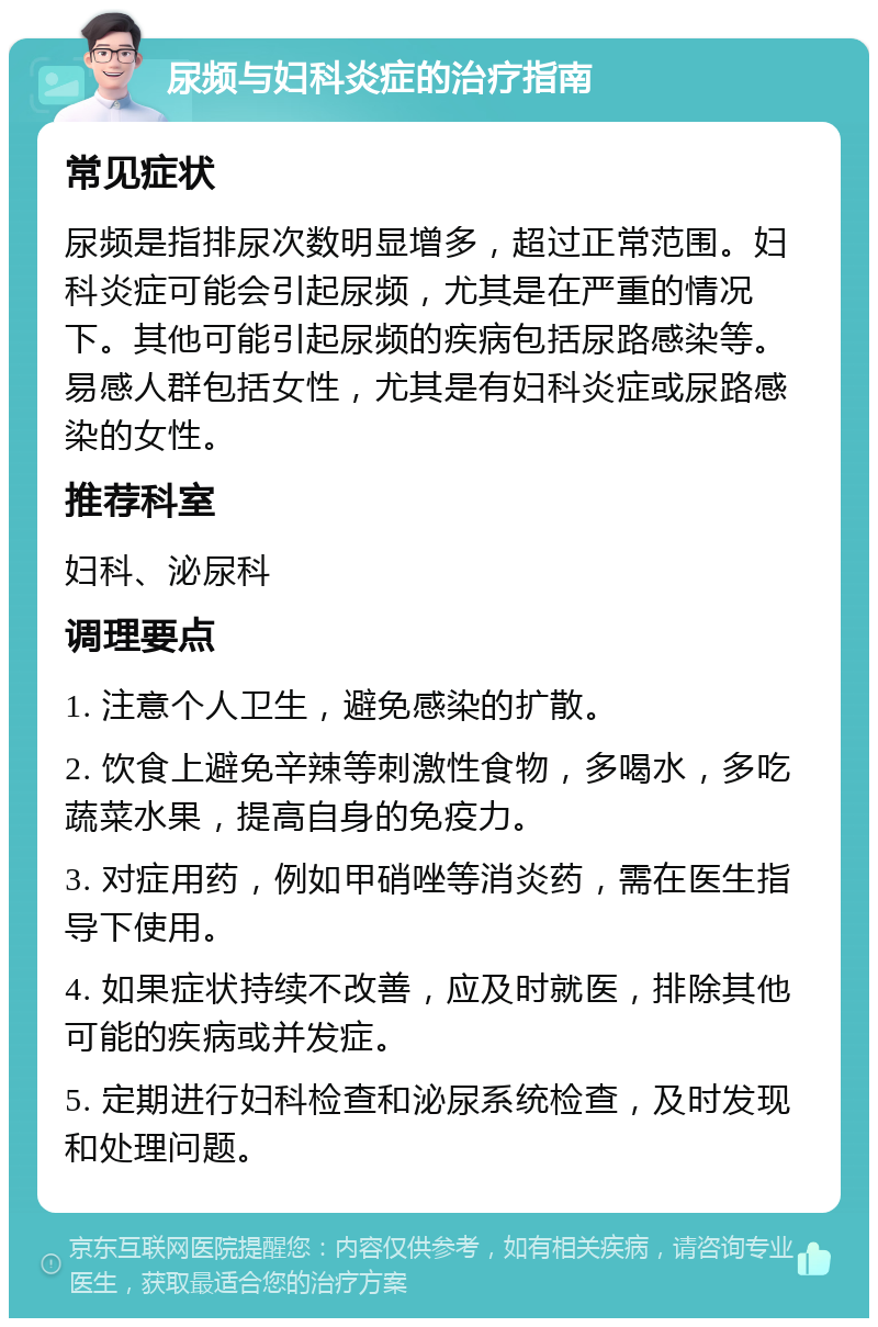 尿频与妇科炎症的治疗指南 常见症状 尿频是指排尿次数明显增多，超过正常范围。妇科炎症可能会引起尿频，尤其是在严重的情况下。其他可能引起尿频的疾病包括尿路感染等。易感人群包括女性，尤其是有妇科炎症或尿路感染的女性。 推荐科室 妇科、泌尿科 调理要点 1. 注意个人卫生，避免感染的扩散。 2. 饮食上避免辛辣等刺激性食物，多喝水，多吃蔬菜水果，提高自身的免疫力。 3. 对症用药，例如甲硝唑等消炎药，需在医生指导下使用。 4. 如果症状持续不改善，应及时就医，排除其他可能的疾病或并发症。 5. 定期进行妇科检查和泌尿系统检查，及时发现和处理问题。