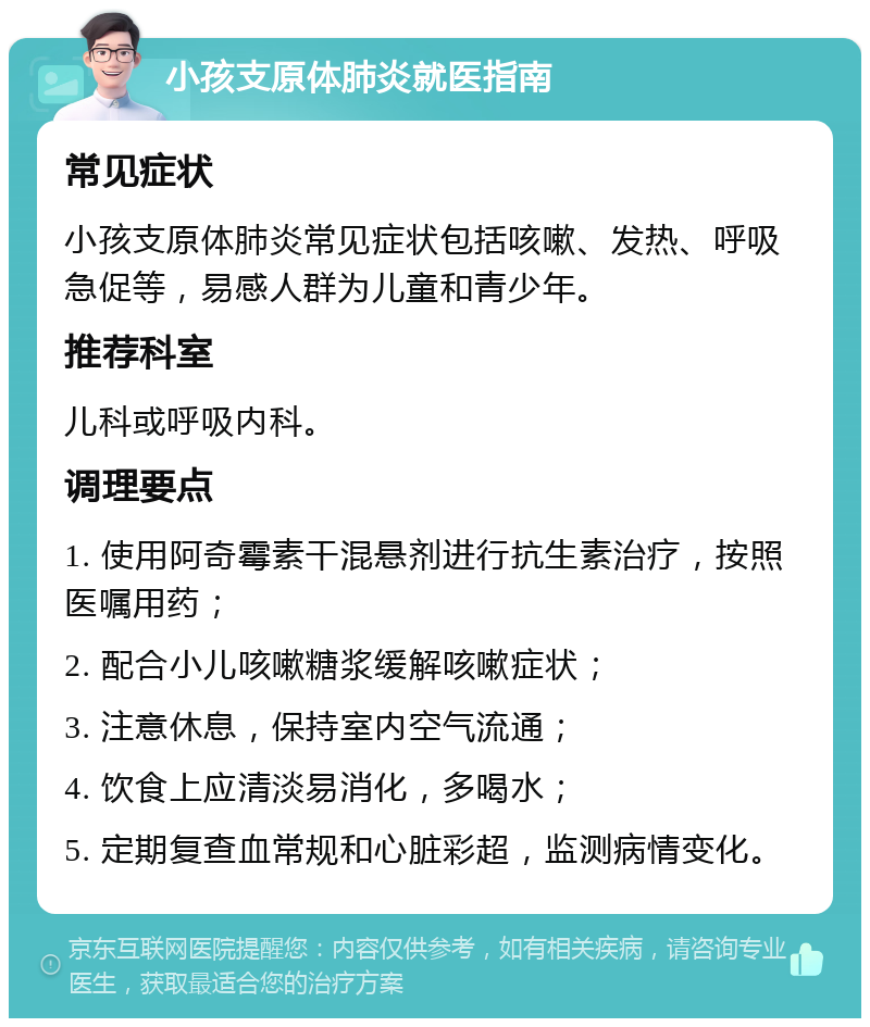 小孩支原体肺炎就医指南 常见症状 小孩支原体肺炎常见症状包括咳嗽、发热、呼吸急促等，易感人群为儿童和青少年。 推荐科室 儿科或呼吸内科。 调理要点 1. 使用阿奇霉素干混悬剂进行抗生素治疗，按照医嘱用药； 2. 配合小儿咳嗽糖浆缓解咳嗽症状； 3. 注意休息，保持室内空气流通； 4. 饮食上应清淡易消化，多喝水； 5. 定期复查血常规和心脏彩超，监测病情变化。