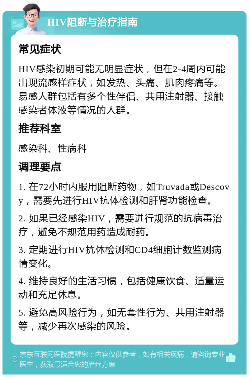 HIV阻断与治疗指南 常见症状 HIV感染初期可能无明显症状，但在2-4周内可能出现流感样症状，如发热、头痛、肌肉疼痛等。易感人群包括有多个性伴侣、共用注射器、接触感染者体液等情况的人群。 推荐科室 感染科、性病科 调理要点 1. 在72小时内服用阻断药物，如Truvada或Descovy，需要先进行HIV抗体检测和肝肾功能检查。 2. 如果已经感染HIV，需要进行规范的抗病毒治疗，避免不规范用药造成耐药。 3. 定期进行HIV抗体检测和CD4细胞计数监测病情变化。 4. 维持良好的生活习惯，包括健康饮食、适量运动和充足休息。 5. 避免高风险行为，如无套性行为、共用注射器等，减少再次感染的风险。