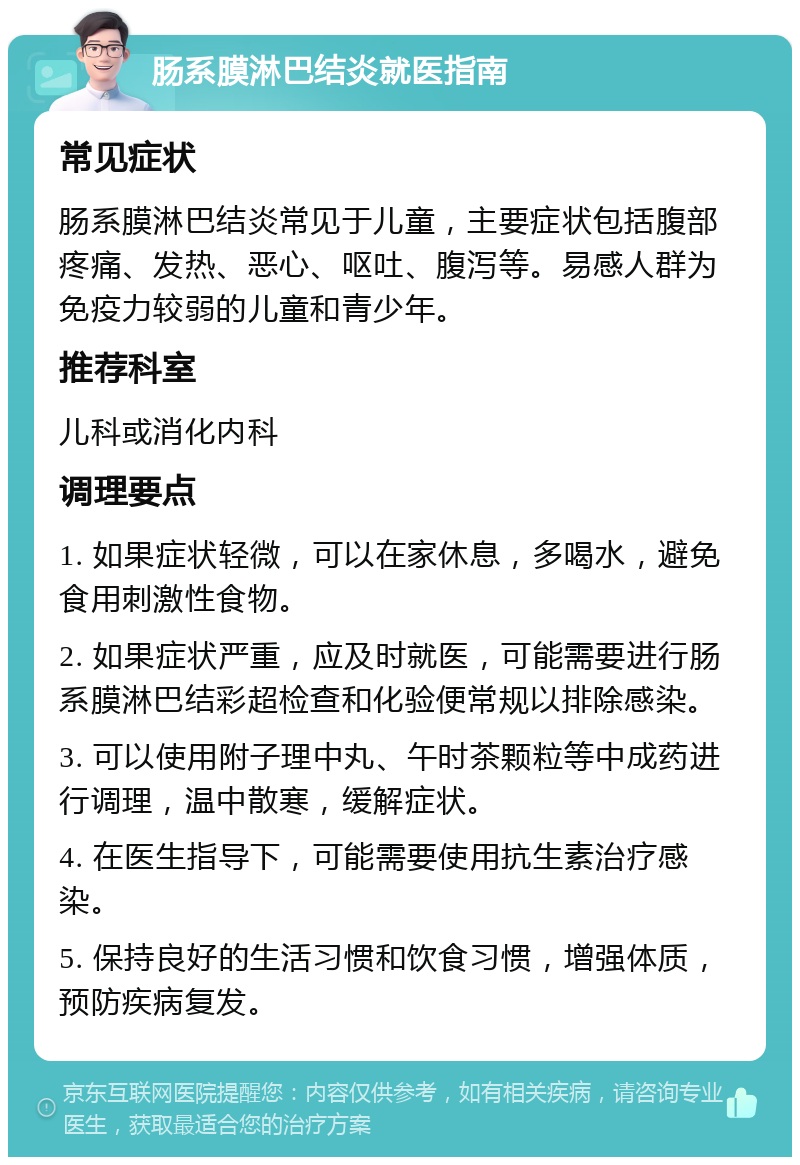 肠系膜淋巴结炎就医指南 常见症状 肠系膜淋巴结炎常见于儿童，主要症状包括腹部疼痛、发热、恶心、呕吐、腹泻等。易感人群为免疫力较弱的儿童和青少年。 推荐科室 儿科或消化内科 调理要点 1. 如果症状轻微，可以在家休息，多喝水，避免食用刺激性食物。 2. 如果症状严重，应及时就医，可能需要进行肠系膜淋巴结彩超检查和化验便常规以排除感染。 3. 可以使用附子理中丸、午时茶颗粒等中成药进行调理，温中散寒，缓解症状。 4. 在医生指导下，可能需要使用抗生素治疗感染。 5. 保持良好的生活习惯和饮食习惯，增强体质，预防疾病复发。