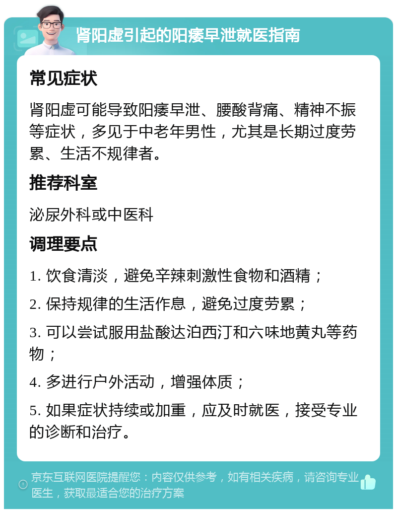 肾阳虚引起的阳痿早泄就医指南 常见症状 肾阳虚可能导致阳痿早泄、腰酸背痛、精神不振等症状，多见于中老年男性，尤其是长期过度劳累、生活不规律者。 推荐科室 泌尿外科或中医科 调理要点 1. 饮食清淡，避免辛辣刺激性食物和酒精； 2. 保持规律的生活作息，避免过度劳累； 3. 可以尝试服用盐酸达泊西汀和六味地黄丸等药物； 4. 多进行户外活动，增强体质； 5. 如果症状持续或加重，应及时就医，接受专业的诊断和治疗。