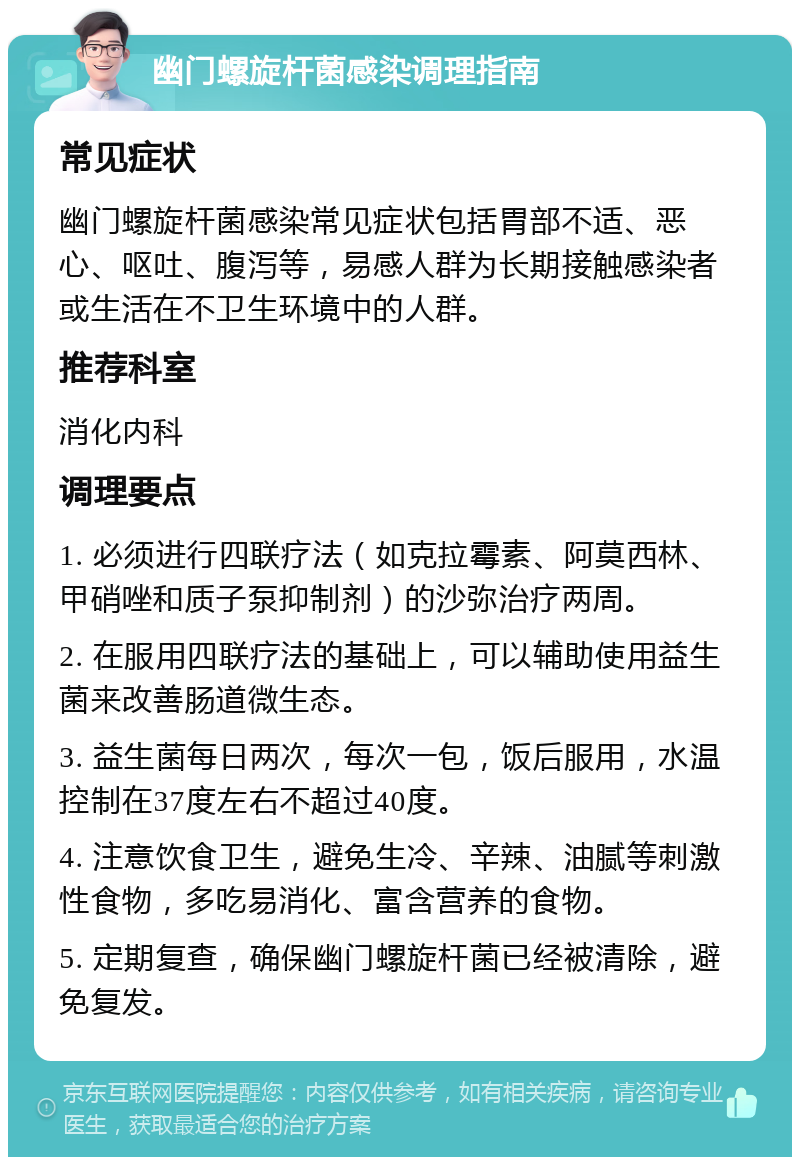 幽门螺旋杆菌感染调理指南 常见症状 幽门螺旋杆菌感染常见症状包括胃部不适、恶心、呕吐、腹泻等，易感人群为长期接触感染者或生活在不卫生环境中的人群。 推荐科室 消化内科 调理要点 1. 必须进行四联疗法（如克拉霉素、阿莫西林、甲硝唑和质子泵抑制剂）的沙弥治疗两周。 2. 在服用四联疗法的基础上，可以辅助使用益生菌来改善肠道微生态。 3. 益生菌每日两次，每次一包，饭后服用，水温控制在37度左右不超过40度。 4. 注意饮食卫生，避免生冷、辛辣、油腻等刺激性食物，多吃易消化、富含营养的食物。 5. 定期复查，确保幽门螺旋杆菌已经被清除，避免复发。