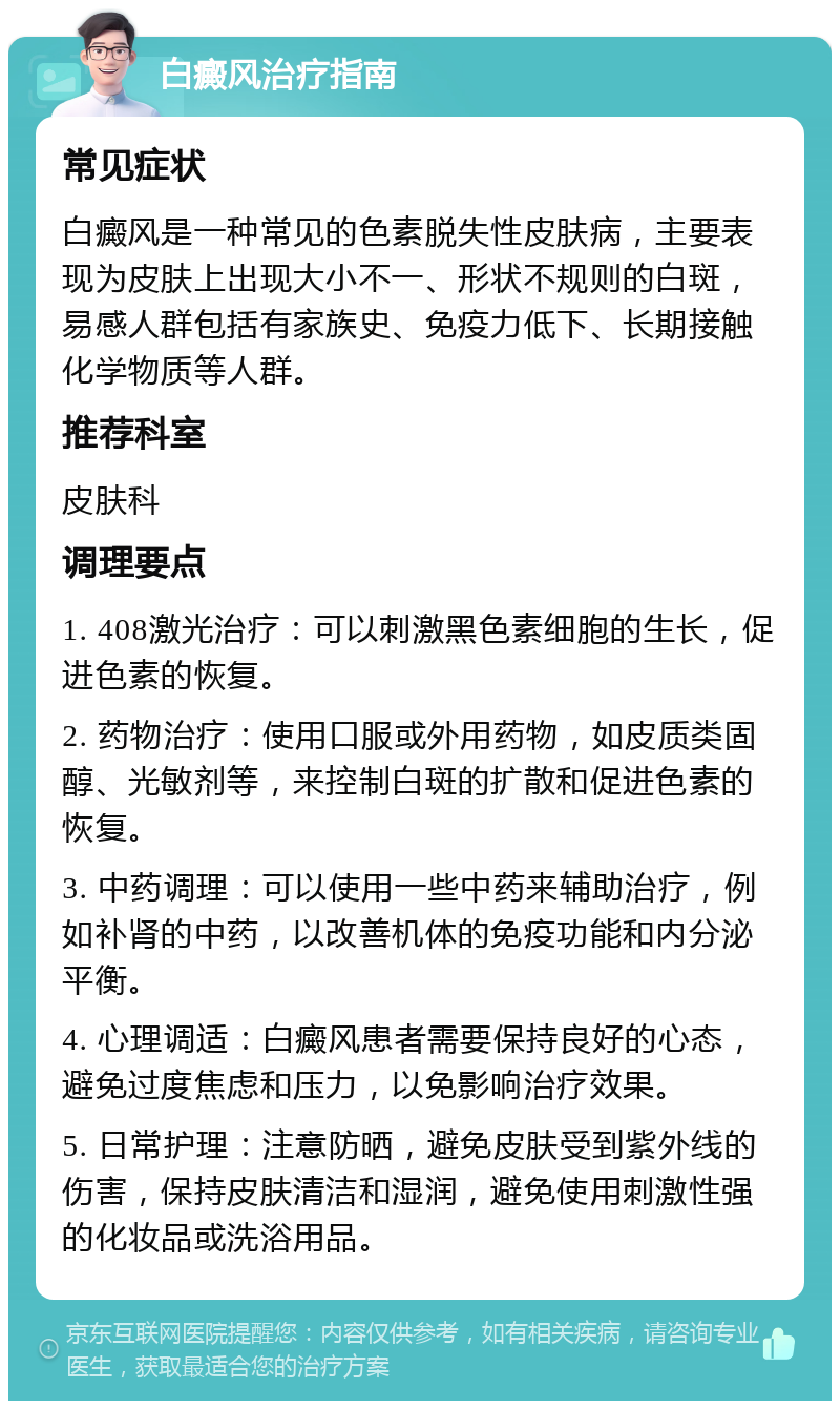 白癜风治疗指南 常见症状 白癜风是一种常见的色素脱失性皮肤病，主要表现为皮肤上出现大小不一、形状不规则的白斑，易感人群包括有家族史、免疫力低下、长期接触化学物质等人群。 推荐科室 皮肤科 调理要点 1. 408激光治疗：可以刺激黑色素细胞的生长，促进色素的恢复。 2. 药物治疗：使用口服或外用药物，如皮质类固醇、光敏剂等，来控制白斑的扩散和促进色素的恢复。 3. 中药调理：可以使用一些中药来辅助治疗，例如补肾的中药，以改善机体的免疫功能和内分泌平衡。 4. 心理调适：白癜风患者需要保持良好的心态，避免过度焦虑和压力，以免影响治疗效果。 5. 日常护理：注意防晒，避免皮肤受到紫外线的伤害，保持皮肤清洁和湿润，避免使用刺激性强的化妆品或洗浴用品。