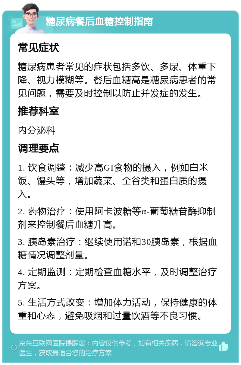 糖尿病餐后血糖控制指南 常见症状 糖尿病患者常见的症状包括多饮、多尿、体重下降、视力模糊等。餐后血糖高是糖尿病患者的常见问题，需要及时控制以防止并发症的发生。 推荐科室 内分泌科 调理要点 1. 饮食调整：减少高GI食物的摄入，例如白米饭、馒头等，增加蔬菜、全谷类和蛋白质的摄入。 2. 药物治疗：使用阿卡波糖等α-葡萄糖苷酶抑制剂来控制餐后血糖升高。 3. 胰岛素治疗：继续使用诺和30胰岛素，根据血糖情况调整剂量。 4. 定期监测：定期检查血糖水平，及时调整治疗方案。 5. 生活方式改变：增加体力活动，保持健康的体重和心态，避免吸烟和过量饮酒等不良习惯。