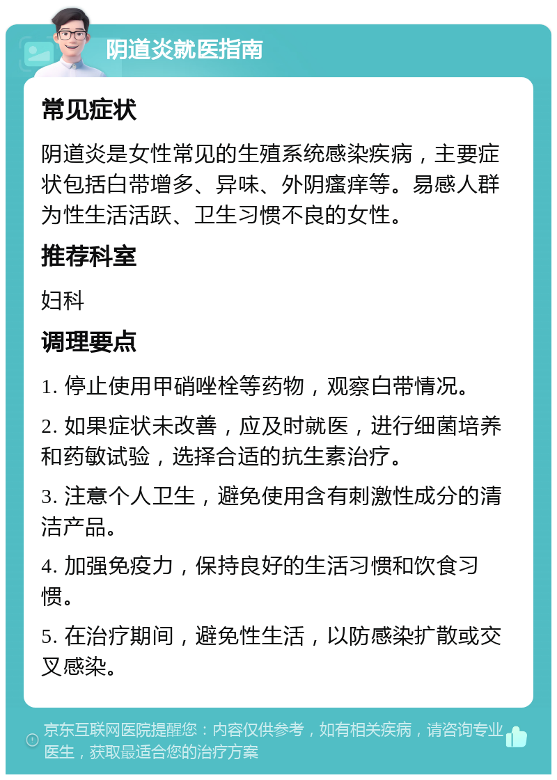 阴道炎就医指南 常见症状 阴道炎是女性常见的生殖系统感染疾病，主要症状包括白带增多、异味、外阴瘙痒等。易感人群为性生活活跃、卫生习惯不良的女性。 推荐科室 妇科 调理要点 1. 停止使用甲硝唑栓等药物，观察白带情况。 2. 如果症状未改善，应及时就医，进行细菌培养和药敏试验，选择合适的抗生素治疗。 3. 注意个人卫生，避免使用含有刺激性成分的清洁产品。 4. 加强免疫力，保持良好的生活习惯和饮食习惯。 5. 在治疗期间，避免性生活，以防感染扩散或交叉感染。