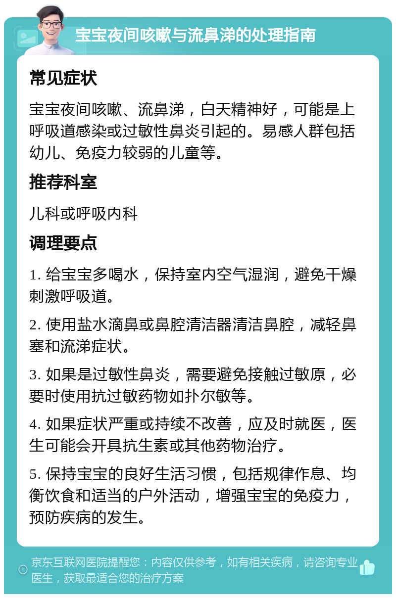 宝宝夜间咳嗽与流鼻涕的处理指南 常见症状 宝宝夜间咳嗽、流鼻涕，白天精神好，可能是上呼吸道感染或过敏性鼻炎引起的。易感人群包括幼儿、免疫力较弱的儿童等。 推荐科室 儿科或呼吸内科 调理要点 1. 给宝宝多喝水，保持室内空气湿润，避免干燥刺激呼吸道。 2. 使用盐水滴鼻或鼻腔清洁器清洁鼻腔，减轻鼻塞和流涕症状。 3. 如果是过敏性鼻炎，需要避免接触过敏原，必要时使用抗过敏药物如扑尔敏等。 4. 如果症状严重或持续不改善，应及时就医，医生可能会开具抗生素或其他药物治疗。 5. 保持宝宝的良好生活习惯，包括规律作息、均衡饮食和适当的户外活动，增强宝宝的免疫力，预防疾病的发生。