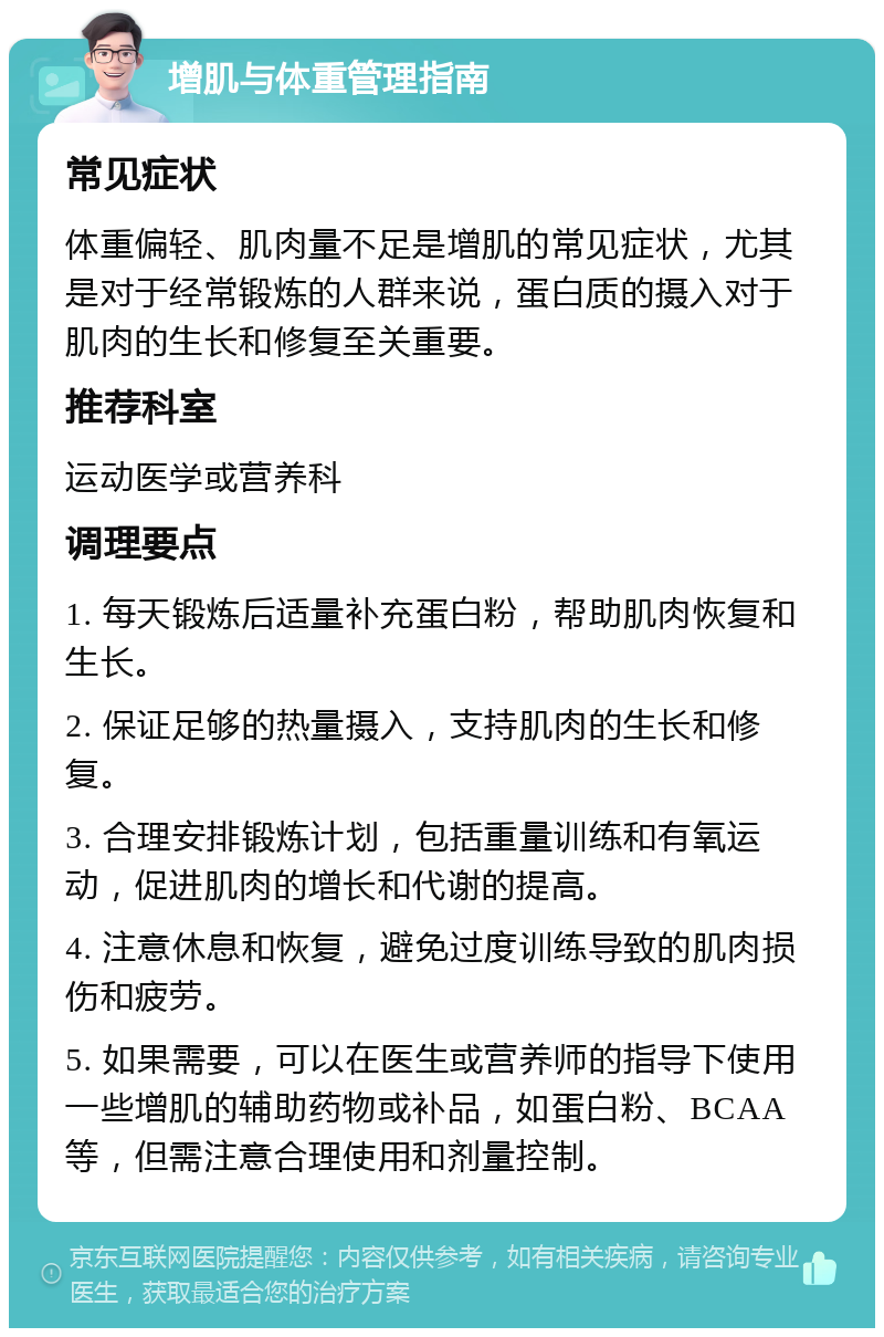 增肌与体重管理指南 常见症状 体重偏轻、肌肉量不足是增肌的常见症状，尤其是对于经常锻炼的人群来说，蛋白质的摄入对于肌肉的生长和修复至关重要。 推荐科室 运动医学或营养科 调理要点 1. 每天锻炼后适量补充蛋白粉，帮助肌肉恢复和生长。 2. 保证足够的热量摄入，支持肌肉的生长和修复。 3. 合理安排锻炼计划，包括重量训练和有氧运动，促进肌肉的增长和代谢的提高。 4. 注意休息和恢复，避免过度训练导致的肌肉损伤和疲劳。 5. 如果需要，可以在医生或营养师的指导下使用一些增肌的辅助药物或补品，如蛋白粉、BCAA等，但需注意合理使用和剂量控制。