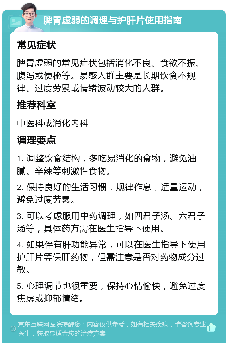 脾胃虚弱的调理与护肝片使用指南 常见症状 脾胃虚弱的常见症状包括消化不良、食欲不振、腹泻或便秘等。易感人群主要是长期饮食不规律、过度劳累或情绪波动较大的人群。 推荐科室 中医科或消化内科 调理要点 1. 调整饮食结构，多吃易消化的食物，避免油腻、辛辣等刺激性食物。 2. 保持良好的生活习惯，规律作息，适量运动，避免过度劳累。 3. 可以考虑服用中药调理，如四君子汤、六君子汤等，具体药方需在医生指导下使用。 4. 如果伴有肝功能异常，可以在医生指导下使用护肝片等保肝药物，但需注意是否对药物成分过敏。 5. 心理调节也很重要，保持心情愉快，避免过度焦虑或抑郁情绪。