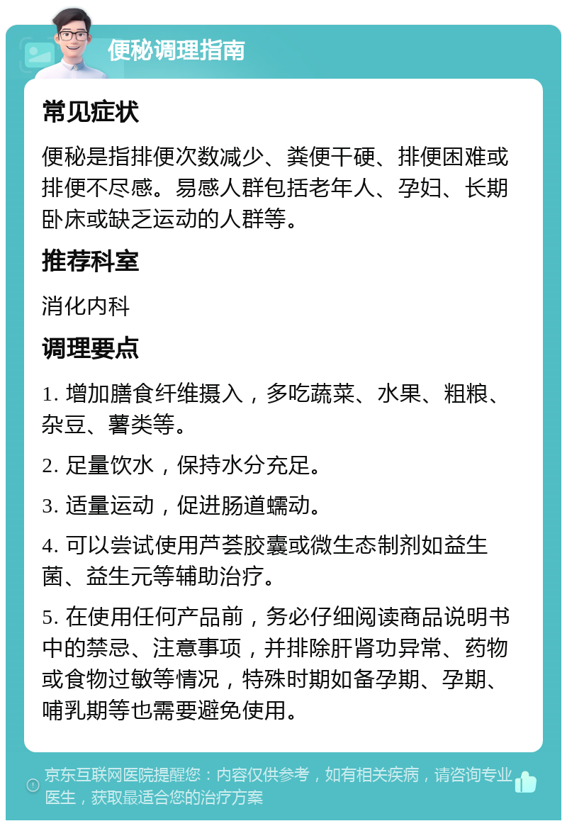 便秘调理指南 常见症状 便秘是指排便次数减少、粪便干硬、排便困难或排便不尽感。易感人群包括老年人、孕妇、长期卧床或缺乏运动的人群等。 推荐科室 消化内科 调理要点 1. 增加膳食纤维摄入，多吃蔬菜、水果、粗粮、杂豆、薯类等。 2. 足量饮水，保持水分充足。 3. 适量运动，促进肠道蠕动。 4. 可以尝试使用芦荟胶囊或微生态制剂如益生菌、益生元等辅助治疗。 5. 在使用任何产品前，务必仔细阅读商品说明书中的禁忌、注意事项，并排除肝肾功异常、药物或食物过敏等情况，特殊时期如备孕期、孕期、哺乳期等也需要避免使用。