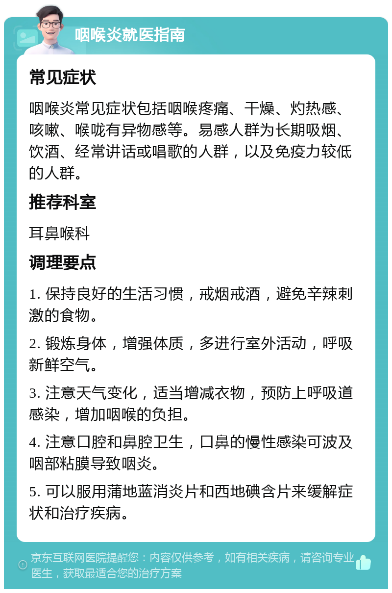 咽喉炎就医指南 常见症状 咽喉炎常见症状包括咽喉疼痛、干燥、灼热感、咳嗽、喉咙有异物感等。易感人群为长期吸烟、饮酒、经常讲话或唱歌的人群，以及免疫力较低的人群。 推荐科室 耳鼻喉科 调理要点 1. 保持良好的生活习惯，戒烟戒酒，避免辛辣刺激的食物。 2. 锻炼身体，增强体质，多进行室外活动，呼吸新鲜空气。 3. 注意天气变化，适当增减衣物，预防上呼吸道感染，增加咽喉的负担。 4. 注意口腔和鼻腔卫生，口鼻的慢性感染可波及咽部粘膜导致咽炎。 5. 可以服用蒲地蓝消炎片和西地碘含片来缓解症状和治疗疾病。