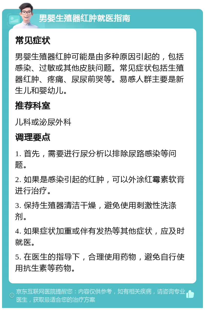 男婴生殖器红肿就医指南 常见症状 男婴生殖器红肿可能是由多种原因引起的，包括感染、过敏或其他皮肤问题。常见症状包括生殖器红肿、疼痛、尿尿前哭等。易感人群主要是新生儿和婴幼儿。 推荐科室 儿科或泌尿外科 调理要点 1. 首先，需要进行尿分析以排除尿路感染等问题。 2. 如果是感染引起的红肿，可以外涂红霉素软膏进行治疗。 3. 保持生殖器清洁干燥，避免使用刺激性洗涤剂。 4. 如果症状加重或伴有发热等其他症状，应及时就医。 5. 在医生的指导下，合理使用药物，避免自行使用抗生素等药物。