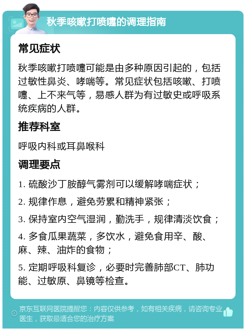 秋季咳嗽打喷嚏的调理指南 常见症状 秋季咳嗽打喷嚏可能是由多种原因引起的，包括过敏性鼻炎、哮喘等。常见症状包括咳嗽、打喷嚏、上不来气等，易感人群为有过敏史或呼吸系统疾病的人群。 推荐科室 呼吸内科或耳鼻喉科 调理要点 1. 硫酸沙丁胺醇气雾剂可以缓解哮喘症状； 2. 规律作息，避免劳累和精神紧张； 3. 保持室内空气湿润，勤洗手，规律清淡饮食； 4. 多食瓜果蔬菜，多饮水，避免食用辛、酸、麻、辣、油炸的食物； 5. 定期呼吸科复诊，必要时完善肺部CT、肺功能、过敏原、鼻镜等检查。