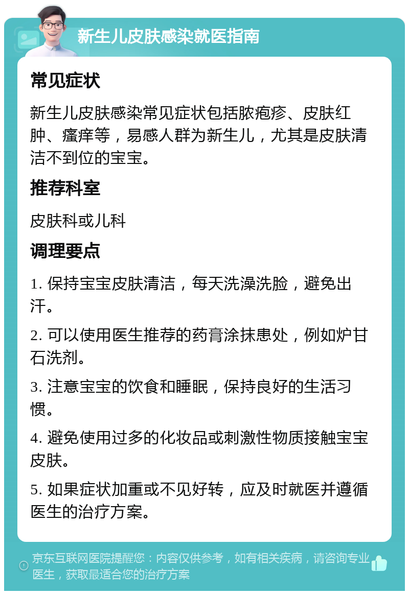 新生儿皮肤感染就医指南 常见症状 新生儿皮肤感染常见症状包括脓疱疹、皮肤红肿、瘙痒等，易感人群为新生儿，尤其是皮肤清洁不到位的宝宝。 推荐科室 皮肤科或儿科 调理要点 1. 保持宝宝皮肤清洁，每天洗澡洗脸，避免出汗。 2. 可以使用医生推荐的药膏涂抹患处，例如炉甘石洗剂。 3. 注意宝宝的饮食和睡眠，保持良好的生活习惯。 4. 避免使用过多的化妆品或刺激性物质接触宝宝皮肤。 5. 如果症状加重或不见好转，应及时就医并遵循医生的治疗方案。