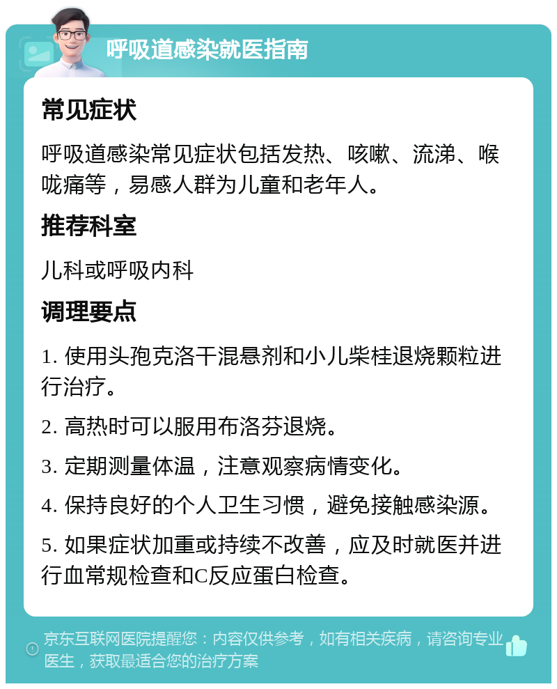 呼吸道感染就医指南 常见症状 呼吸道感染常见症状包括发热、咳嗽、流涕、喉咙痛等，易感人群为儿童和老年人。 推荐科室 儿科或呼吸内科 调理要点 1. 使用头孢克洛干混悬剂和小儿柴桂退烧颗粒进行治疗。 2. 高热时可以服用布洛芬退烧。 3. 定期测量体温，注意观察病情变化。 4. 保持良好的个人卫生习惯，避免接触感染源。 5. 如果症状加重或持续不改善，应及时就医并进行血常规检查和C反应蛋白检查。