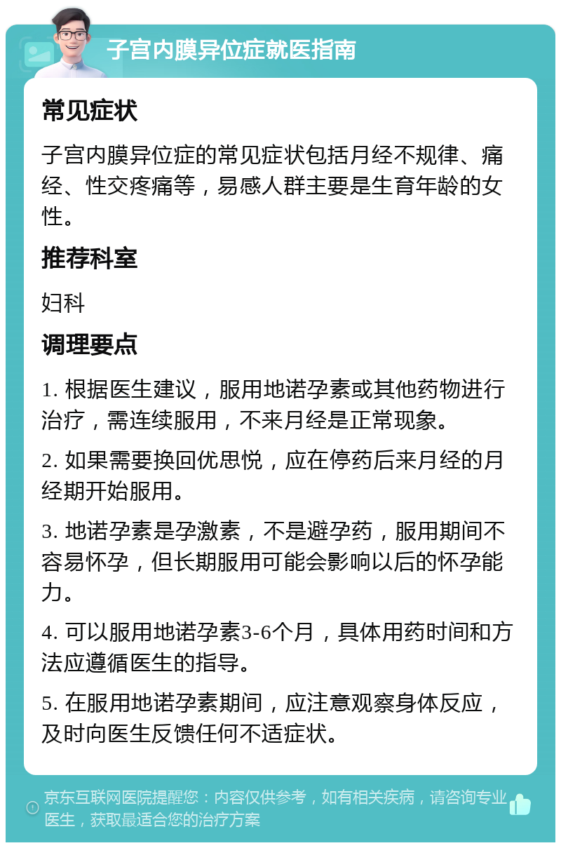 子宫内膜异位症就医指南 常见症状 子宫内膜异位症的常见症状包括月经不规律、痛经、性交疼痛等，易感人群主要是生育年龄的女性。 推荐科室 妇科 调理要点 1. 根据医生建议，服用地诺孕素或其他药物进行治疗，需连续服用，不来月经是正常现象。 2. 如果需要换回优思悦，应在停药后来月经的月经期开始服用。 3. 地诺孕素是孕激素，不是避孕药，服用期间不容易怀孕，但长期服用可能会影响以后的怀孕能力。 4. 可以服用地诺孕素3-6个月，具体用药时间和方法应遵循医生的指导。 5. 在服用地诺孕素期间，应注意观察身体反应，及时向医生反馈任何不适症状。