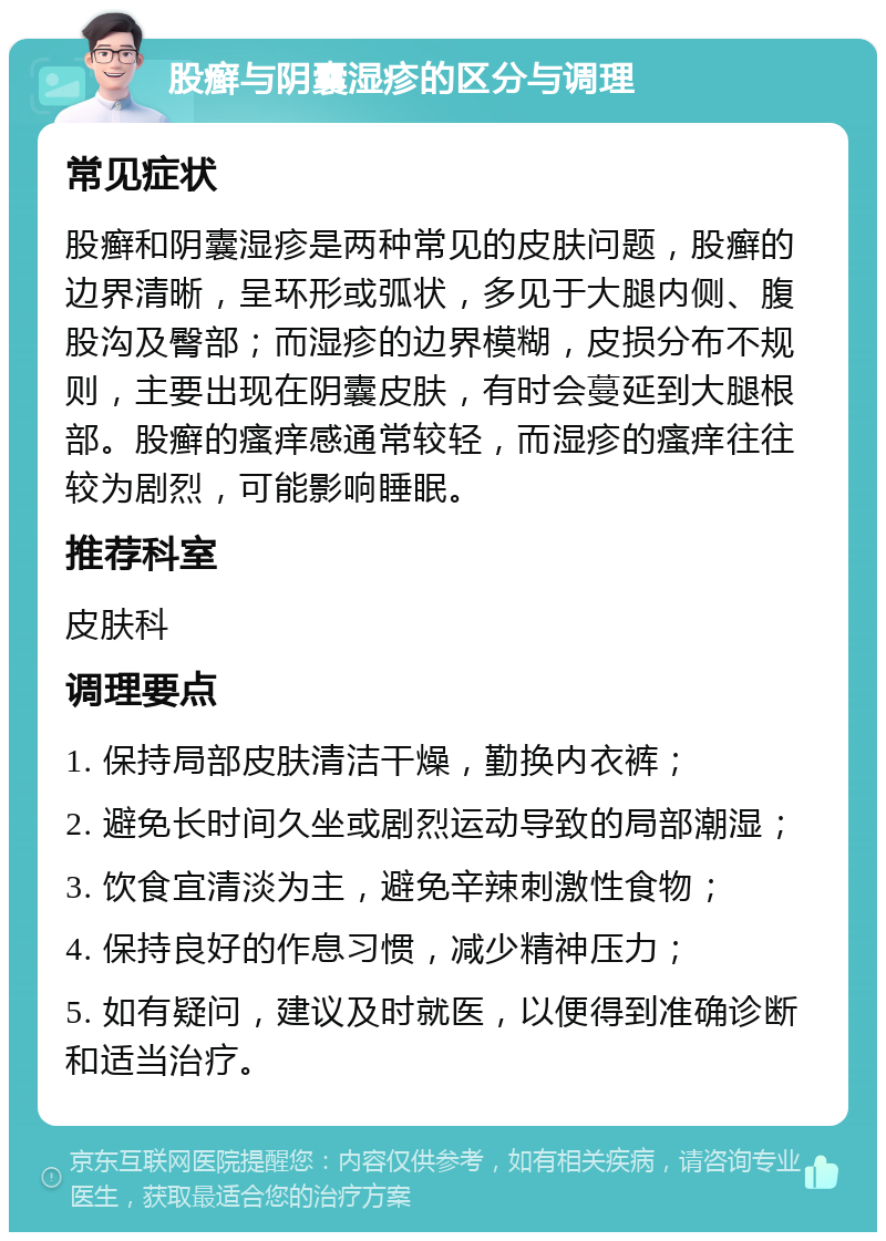 股癣与阴囊湿疹的区分与调理 常见症状 股癣和阴囊湿疹是两种常见的皮肤问题，股癣的边界清晰，呈环形或弧状，多见于大腿内侧、腹股沟及臀部；而湿疹的边界模糊，皮损分布不规则，主要出现在阴囊皮肤，有时会蔓延到大腿根部。股癣的瘙痒感通常较轻，而湿疹的瘙痒往往较为剧烈，可能影响睡眠。 推荐科室 皮肤科 调理要点 1. 保持局部皮肤清洁干燥，勤换内衣裤； 2. 避免长时间久坐或剧烈运动导致的局部潮湿； 3. 饮食宜清淡为主，避免辛辣刺激性食物； 4. 保持良好的作息习惯，减少精神压力； 5. 如有疑问，建议及时就医，以便得到准确诊断和适当治疗。