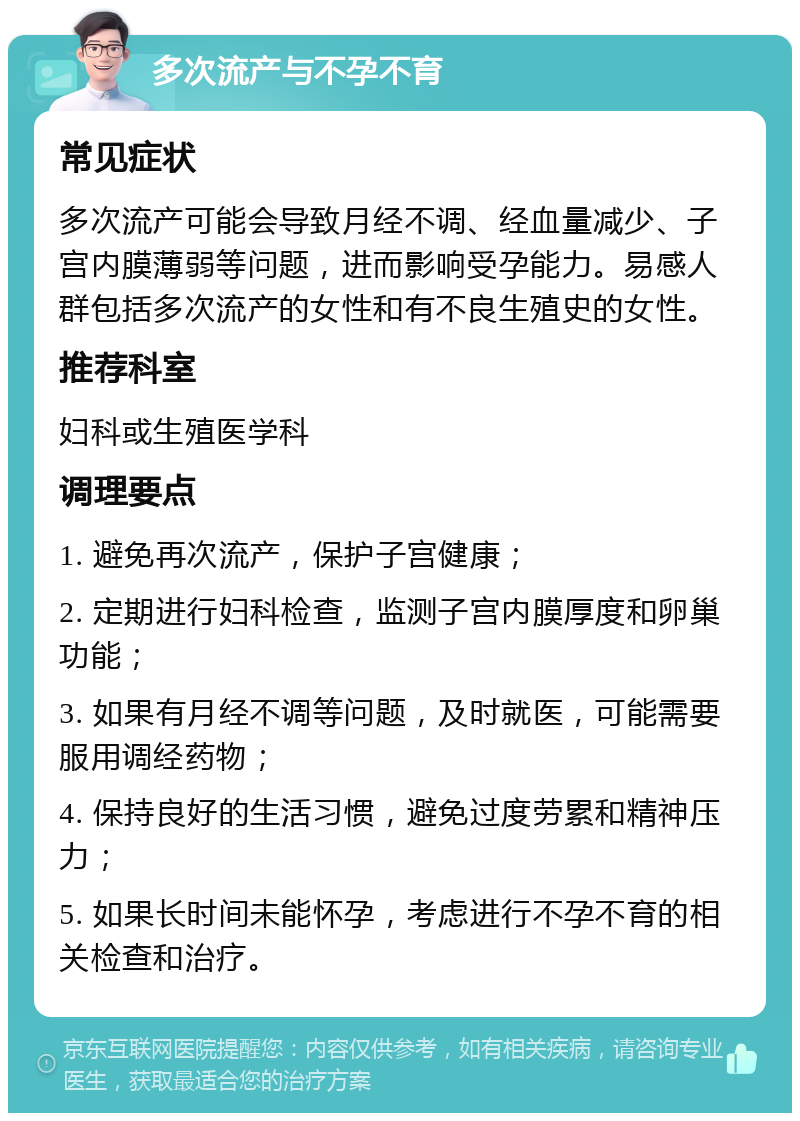 多次流产与不孕不育 常见症状 多次流产可能会导致月经不调、经血量减少、子宫内膜薄弱等问题，进而影响受孕能力。易感人群包括多次流产的女性和有不良生殖史的女性。 推荐科室 妇科或生殖医学科 调理要点 1. 避免再次流产，保护子宫健康； 2. 定期进行妇科检查，监测子宫内膜厚度和卵巢功能； 3. 如果有月经不调等问题，及时就医，可能需要服用调经药物； 4. 保持良好的生活习惯，避免过度劳累和精神压力； 5. 如果长时间未能怀孕，考虑进行不孕不育的相关检查和治疗。