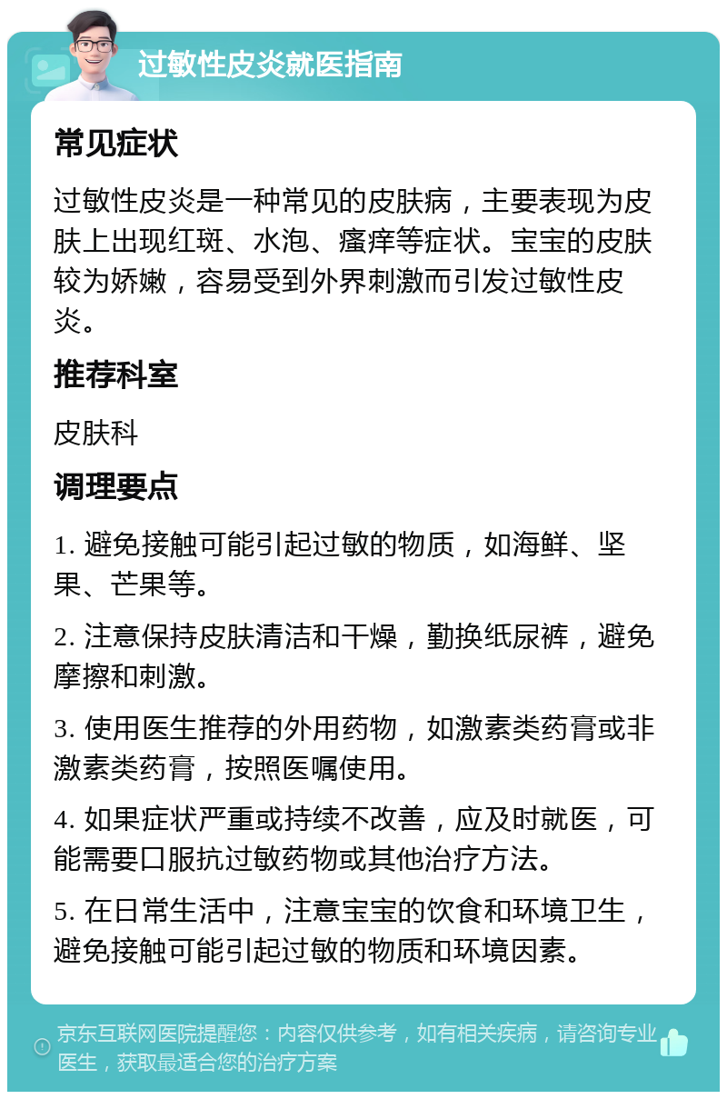 过敏性皮炎就医指南 常见症状 过敏性皮炎是一种常见的皮肤病，主要表现为皮肤上出现红斑、水泡、瘙痒等症状。宝宝的皮肤较为娇嫩，容易受到外界刺激而引发过敏性皮炎。 推荐科室 皮肤科 调理要点 1. 避免接触可能引起过敏的物质，如海鲜、坚果、芒果等。 2. 注意保持皮肤清洁和干燥，勤换纸尿裤，避免摩擦和刺激。 3. 使用医生推荐的外用药物，如激素类药膏或非激素类药膏，按照医嘱使用。 4. 如果症状严重或持续不改善，应及时就医，可能需要口服抗过敏药物或其他治疗方法。 5. 在日常生活中，注意宝宝的饮食和环境卫生，避免接触可能引起过敏的物质和环境因素。