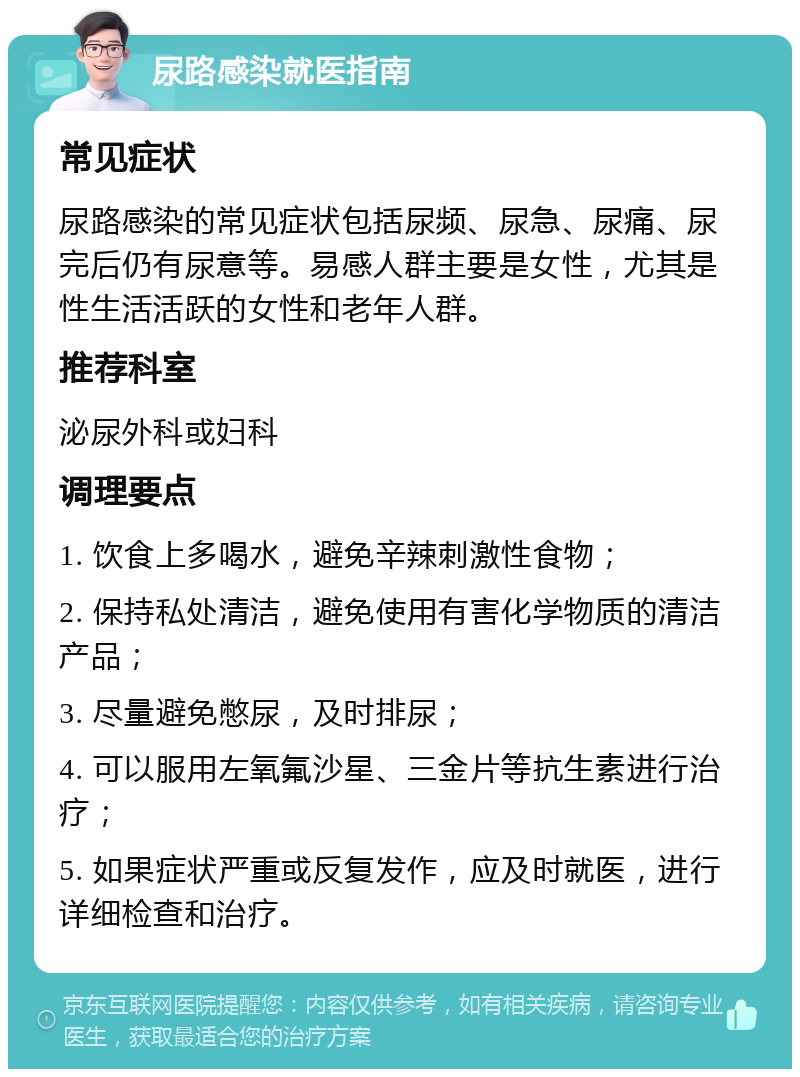 尿路感染就医指南 常见症状 尿路感染的常见症状包括尿频、尿急、尿痛、尿完后仍有尿意等。易感人群主要是女性，尤其是性生活活跃的女性和老年人群。 推荐科室 泌尿外科或妇科 调理要点 1. 饮食上多喝水，避免辛辣刺激性食物； 2. 保持私处清洁，避免使用有害化学物质的清洁产品； 3. 尽量避免憋尿，及时排尿； 4. 可以服用左氧氟沙星、三金片等抗生素进行治疗； 5. 如果症状严重或反复发作，应及时就医，进行详细检查和治疗。