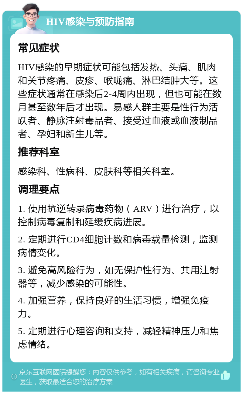 HIV感染与预防指南 常见症状 HIV感染的早期症状可能包括发热、头痛、肌肉和关节疼痛、皮疹、喉咙痛、淋巴结肿大等。这些症状通常在感染后2-4周内出现，但也可能在数月甚至数年后才出现。易感人群主要是性行为活跃者、静脉注射毒品者、接受过血液或血液制品者、孕妇和新生儿等。 推荐科室 感染科、性病科、皮肤科等相关科室。 调理要点 1. 使用抗逆转录病毒药物（ARV）进行治疗，以控制病毒复制和延缓疾病进展。 2. 定期进行CD4细胞计数和病毒载量检测，监测病情变化。 3. 避免高风险行为，如无保护性行为、共用注射器等，减少感染的可能性。 4. 加强营养，保持良好的生活习惯，增强免疫力。 5. 定期进行心理咨询和支持，减轻精神压力和焦虑情绪。