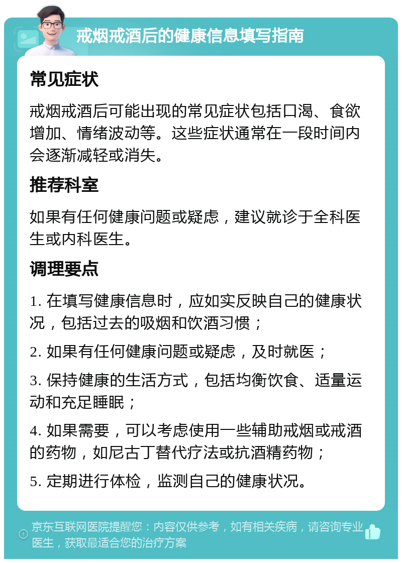 戒烟戒酒后的健康信息填写指南 常见症状 戒烟戒酒后可能出现的常见症状包括口渴、食欲增加、情绪波动等。这些症状通常在一段时间内会逐渐减轻或消失。 推荐科室 如果有任何健康问题或疑虑，建议就诊于全科医生或内科医生。 调理要点 1. 在填写健康信息时，应如实反映自己的健康状况，包括过去的吸烟和饮酒习惯； 2. 如果有任何健康问题或疑虑，及时就医； 3. 保持健康的生活方式，包括均衡饮食、适量运动和充足睡眠； 4. 如果需要，可以考虑使用一些辅助戒烟或戒酒的药物，如尼古丁替代疗法或抗酒精药物； 5. 定期进行体检，监测自己的健康状况。