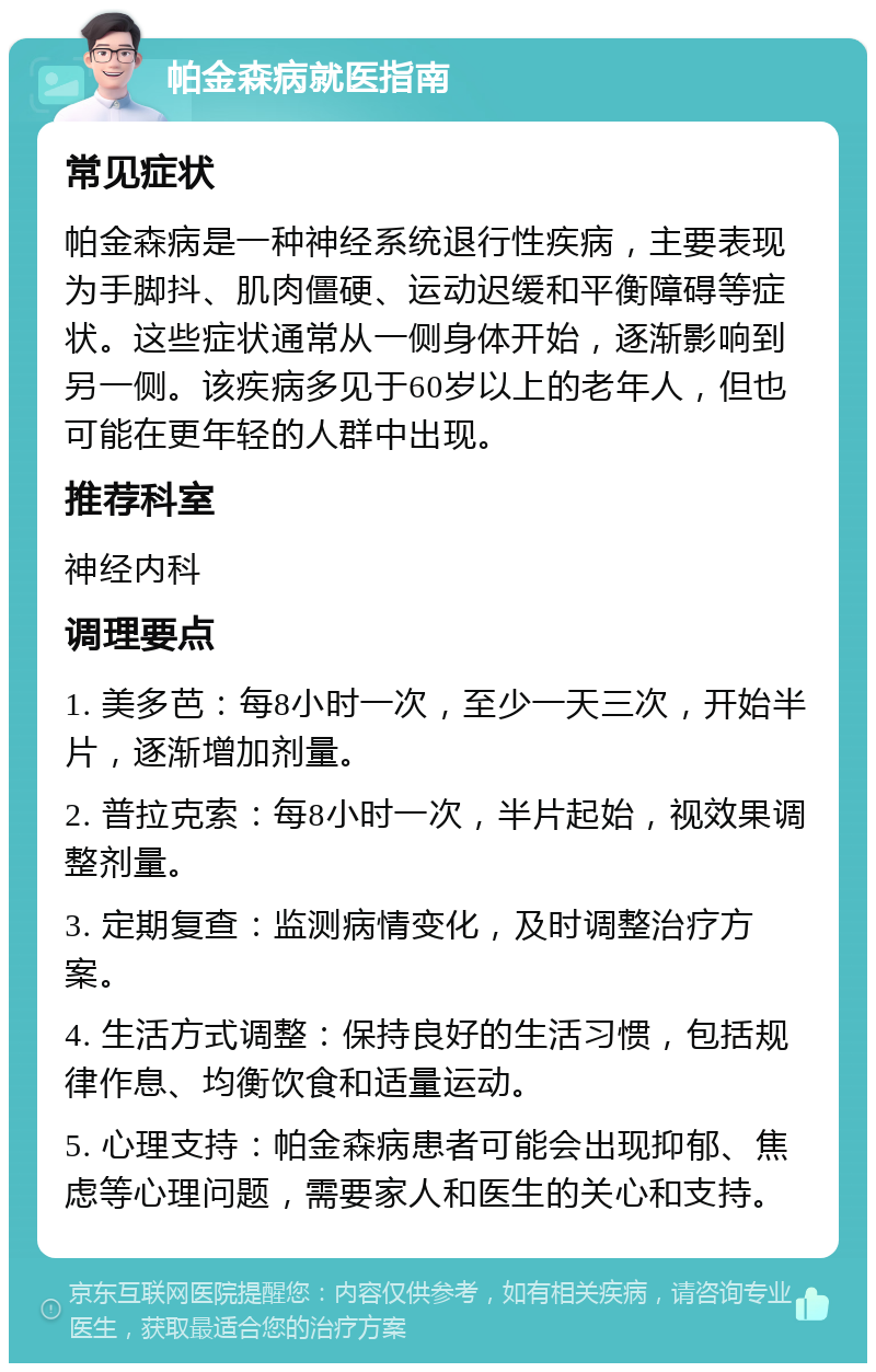 帕金森病就医指南 常见症状 帕金森病是一种神经系统退行性疾病，主要表现为手脚抖、肌肉僵硬、运动迟缓和平衡障碍等症状。这些症状通常从一侧身体开始，逐渐影响到另一侧。该疾病多见于60岁以上的老年人，但也可能在更年轻的人群中出现。 推荐科室 神经内科 调理要点 1. 美多芭：每8小时一次，至少一天三次，开始半片，逐渐增加剂量。 2. 普拉克索：每8小时一次，半片起始，视效果调整剂量。 3. 定期复查：监测病情变化，及时调整治疗方案。 4. 生活方式调整：保持良好的生活习惯，包括规律作息、均衡饮食和适量运动。 5. 心理支持：帕金森病患者可能会出现抑郁、焦虑等心理问题，需要家人和医生的关心和支持。