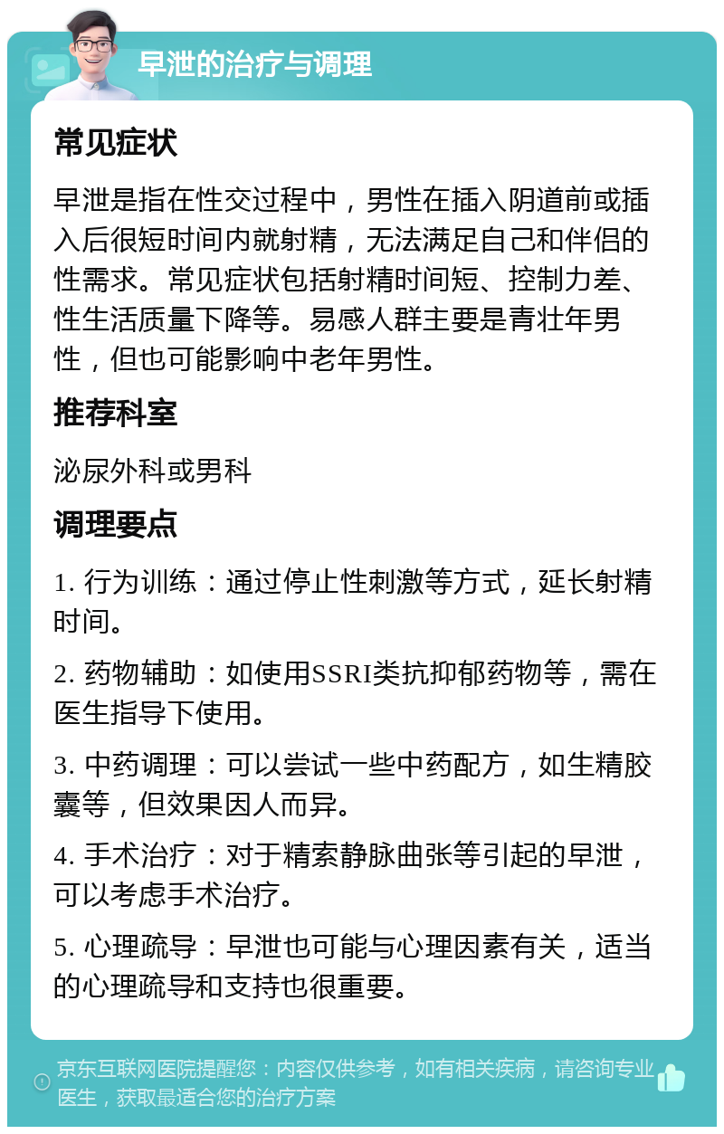 早泄的治疗与调理 常见症状 早泄是指在性交过程中，男性在插入阴道前或插入后很短时间内就射精，无法满足自己和伴侣的性需求。常见症状包括射精时间短、控制力差、性生活质量下降等。易感人群主要是青壮年男性，但也可能影响中老年男性。 推荐科室 泌尿外科或男科 调理要点 1. 行为训练：通过停止性刺激等方式，延长射精时间。 2. 药物辅助：如使用SSRI类抗抑郁药物等，需在医生指导下使用。 3. 中药调理：可以尝试一些中药配方，如生精胶囊等，但效果因人而异。 4. 手术治疗：对于精索静脉曲张等引起的早泄，可以考虑手术治疗。 5. 心理疏导：早泄也可能与心理因素有关，适当的心理疏导和支持也很重要。