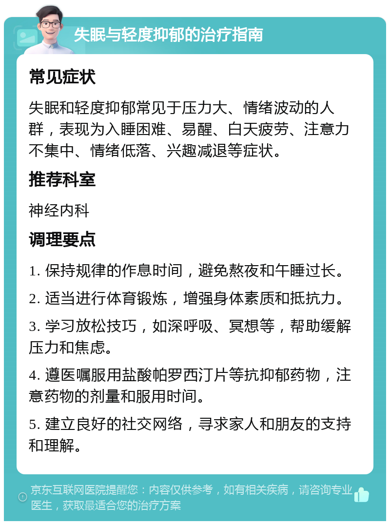 失眠与轻度抑郁的治疗指南 常见症状 失眠和轻度抑郁常见于压力大、情绪波动的人群，表现为入睡困难、易醒、白天疲劳、注意力不集中、情绪低落、兴趣减退等症状。 推荐科室 神经内科 调理要点 1. 保持规律的作息时间，避免熬夜和午睡过长。 2. 适当进行体育锻炼，增强身体素质和抵抗力。 3. 学习放松技巧，如深呼吸、冥想等，帮助缓解压力和焦虑。 4. 遵医嘱服用盐酸帕罗西汀片等抗抑郁药物，注意药物的剂量和服用时间。 5. 建立良好的社交网络，寻求家人和朋友的支持和理解。