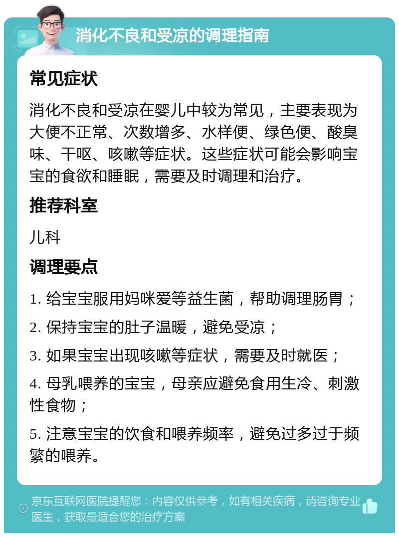 消化不良和受凉的调理指南 常见症状 消化不良和受凉在婴儿中较为常见，主要表现为大便不正常、次数增多、水样便、绿色便、酸臭味、干呕、咳嗽等症状。这些症状可能会影响宝宝的食欲和睡眠，需要及时调理和治疗。 推荐科室 儿科 调理要点 1. 给宝宝服用妈咪爱等益生菌，帮助调理肠胃； 2. 保持宝宝的肚子温暖，避免受凉； 3. 如果宝宝出现咳嗽等症状，需要及时就医； 4. 母乳喂养的宝宝，母亲应避免食用生冷、刺激性食物； 5. 注意宝宝的饮食和喂养频率，避免过多过于频繁的喂养。