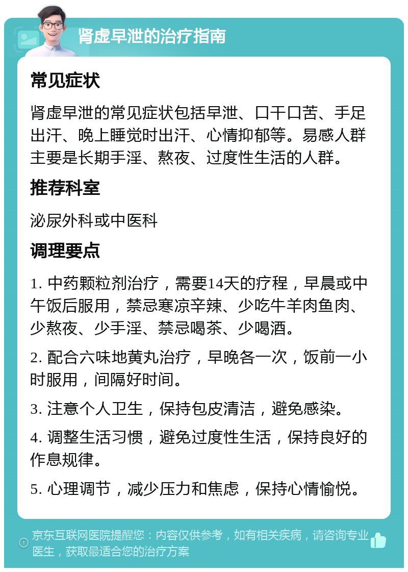 肾虚早泄的治疗指南 常见症状 肾虚早泄的常见症状包括早泄、口干口苦、手足出汗、晚上睡觉时出汗、心情抑郁等。易感人群主要是长期手淫、熬夜、过度性生活的人群。 推荐科室 泌尿外科或中医科 调理要点 1. 中药颗粒剂治疗，需要14天的疗程，早晨或中午饭后服用，禁忌寒凉辛辣、少吃牛羊肉鱼肉、少熬夜、少手淫、禁忌喝茶、少喝酒。 2. 配合六味地黄丸治疗，早晚各一次，饭前一小时服用，间隔好时间。 3. 注意个人卫生，保持包皮清洁，避免感染。 4. 调整生活习惯，避免过度性生活，保持良好的作息规律。 5. 心理调节，减少压力和焦虑，保持心情愉悦。