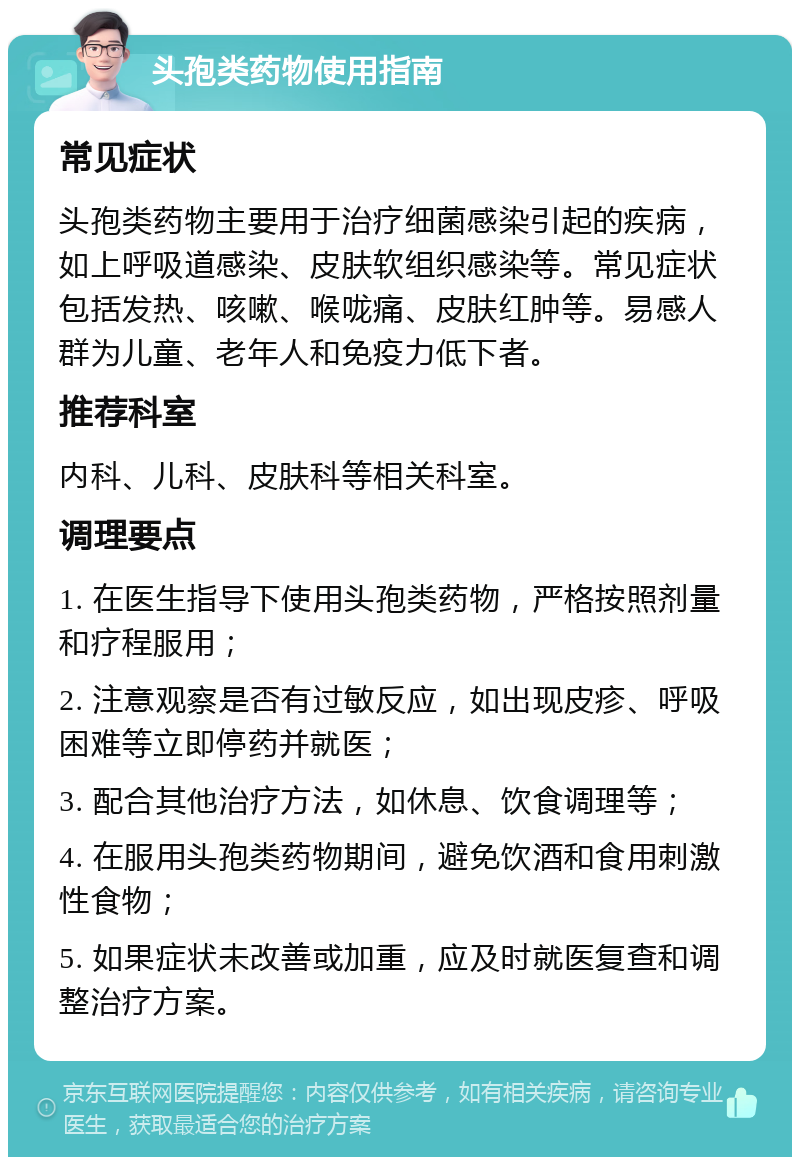 头孢类药物使用指南 常见症状 头孢类药物主要用于治疗细菌感染引起的疾病，如上呼吸道感染、皮肤软组织感染等。常见症状包括发热、咳嗽、喉咙痛、皮肤红肿等。易感人群为儿童、老年人和免疫力低下者。 推荐科室 内科、儿科、皮肤科等相关科室。 调理要点 1. 在医生指导下使用头孢类药物，严格按照剂量和疗程服用； 2. 注意观察是否有过敏反应，如出现皮疹、呼吸困难等立即停药并就医； 3. 配合其他治疗方法，如休息、饮食调理等； 4. 在服用头孢类药物期间，避免饮酒和食用刺激性食物； 5. 如果症状未改善或加重，应及时就医复查和调整治疗方案。