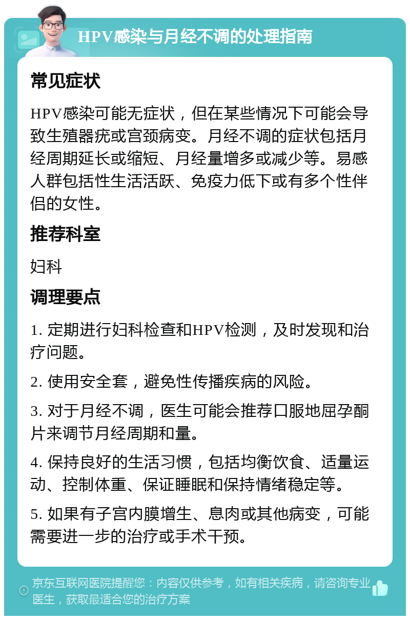 HPV感染与月经不调的处理指南 常见症状 HPV感染可能无症状，但在某些情况下可能会导致生殖器疣或宫颈病变。月经不调的症状包括月经周期延长或缩短、月经量增多或减少等。易感人群包括性生活活跃、免疫力低下或有多个性伴侣的女性。 推荐科室 妇科 调理要点 1. 定期进行妇科检查和HPV检测，及时发现和治疗问题。 2. 使用安全套，避免性传播疾病的风险。 3. 对于月经不调，医生可能会推荐口服地屈孕酮片来调节月经周期和量。 4. 保持良好的生活习惯，包括均衡饮食、适量运动、控制体重、保证睡眠和保持情绪稳定等。 5. 如果有子宫内膜增生、息肉或其他病变，可能需要进一步的治疗或手术干预。