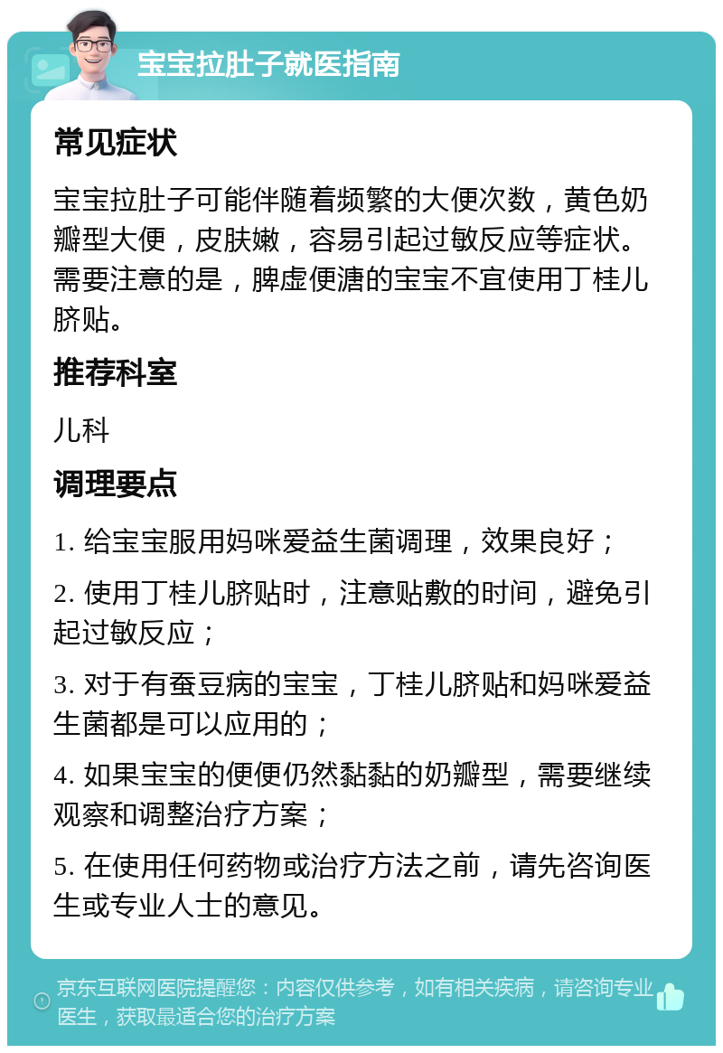 宝宝拉肚子就医指南 常见症状 宝宝拉肚子可能伴随着频繁的大便次数，黄色奶瓣型大便，皮肤嫩，容易引起过敏反应等症状。需要注意的是，脾虚便溏的宝宝不宜使用丁桂儿脐贴。 推荐科室 儿科 调理要点 1. 给宝宝服用妈咪爱益生菌调理，效果良好； 2. 使用丁桂儿脐贴时，注意贴敷的时间，避免引起过敏反应； 3. 对于有蚕豆病的宝宝，丁桂儿脐贴和妈咪爱益生菌都是可以应用的； 4. 如果宝宝的便便仍然黏黏的奶瓣型，需要继续观察和调整治疗方案； 5. 在使用任何药物或治疗方法之前，请先咨询医生或专业人士的意见。